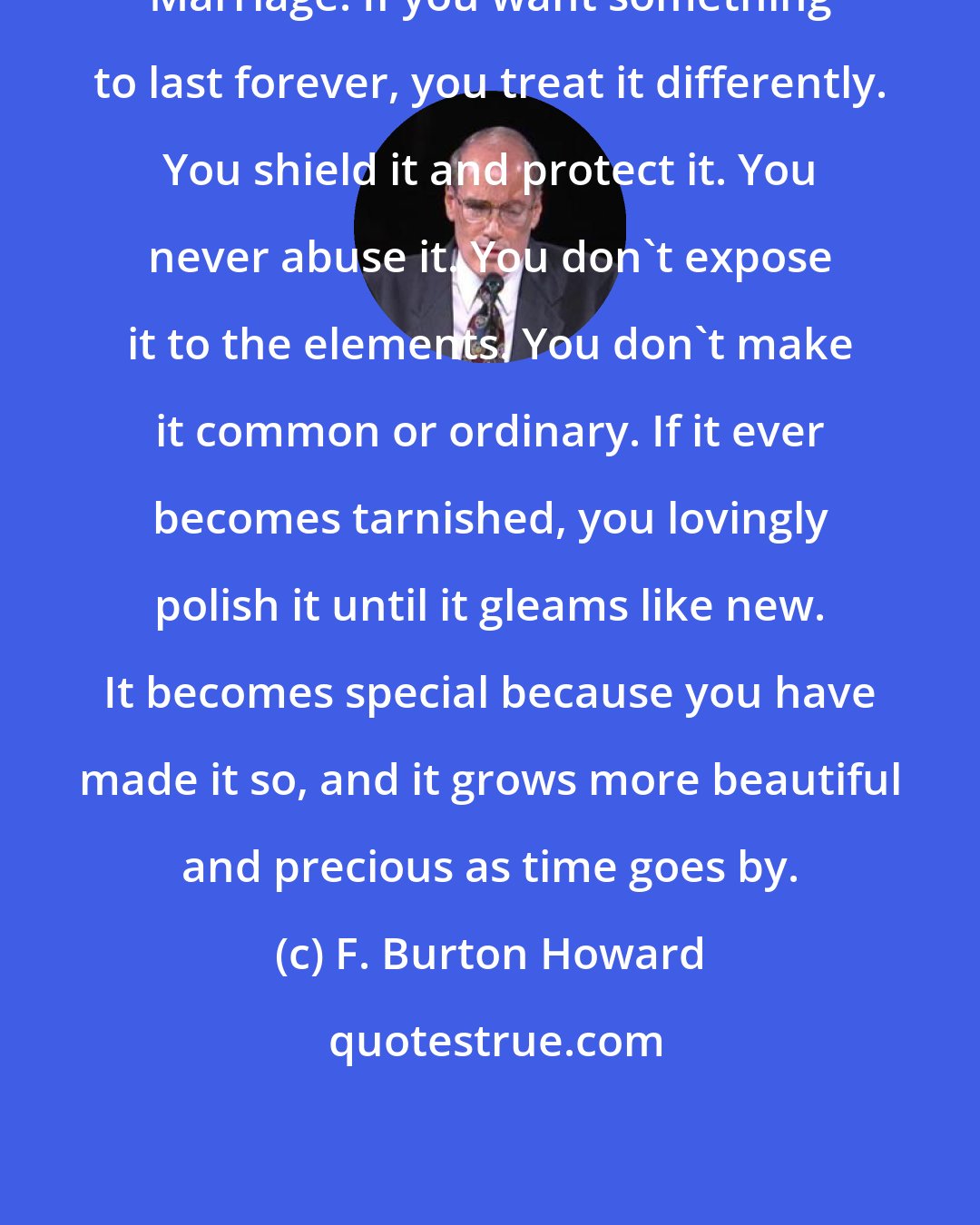 F. Burton Howard: Marriage: If you want something to last forever, you treat it differently. You shield it and protect it. You never abuse it. You don't expose it to the elements. You don't make it common or ordinary. If it ever becomes tarnished, you lovingly polish it until it gleams like new. It becomes special because you have made it so, and it grows more beautiful and precious as time goes by.