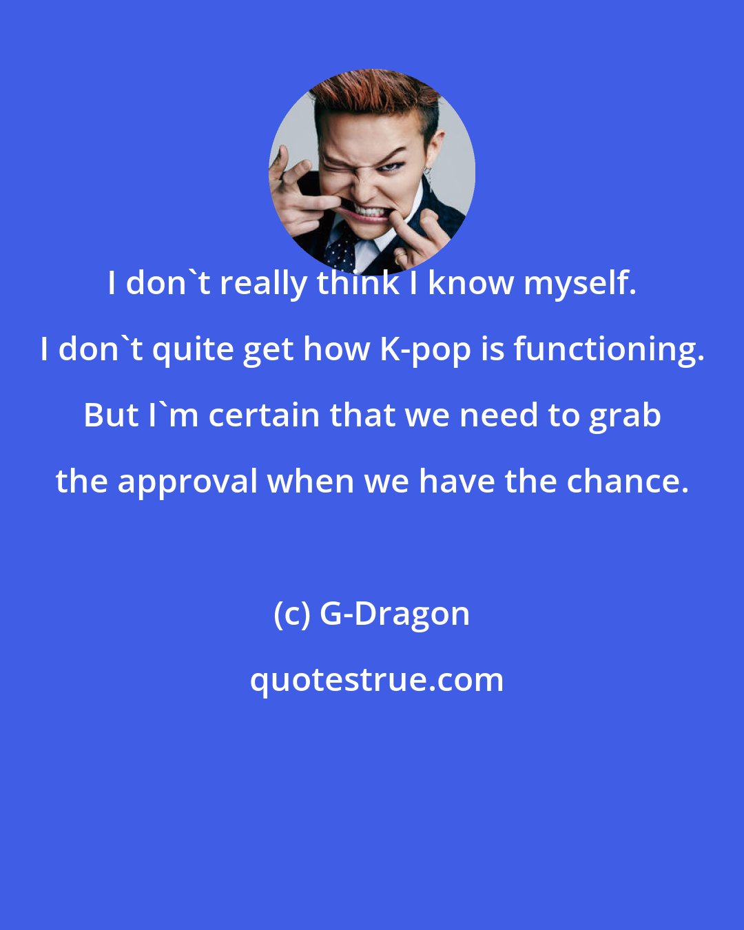 G-Dragon: I don't really think I know myself. I don't quite get how K-pop is functioning. But I'm certain that we need to grab the approval when we have the chance.