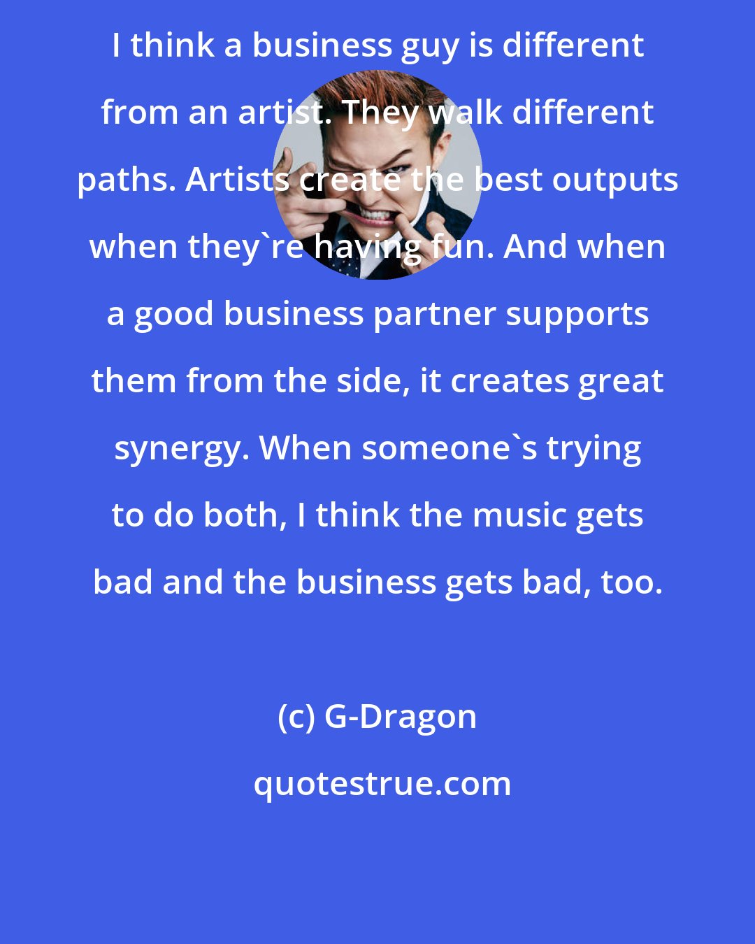 G-Dragon: I think a business guy is different from an artist. They walk different paths. Artists create the best outputs when they're having fun. And when a good business partner supports them from the side, it creates great synergy. When someone's trying to do both, I think the music gets bad and the business gets bad, too.