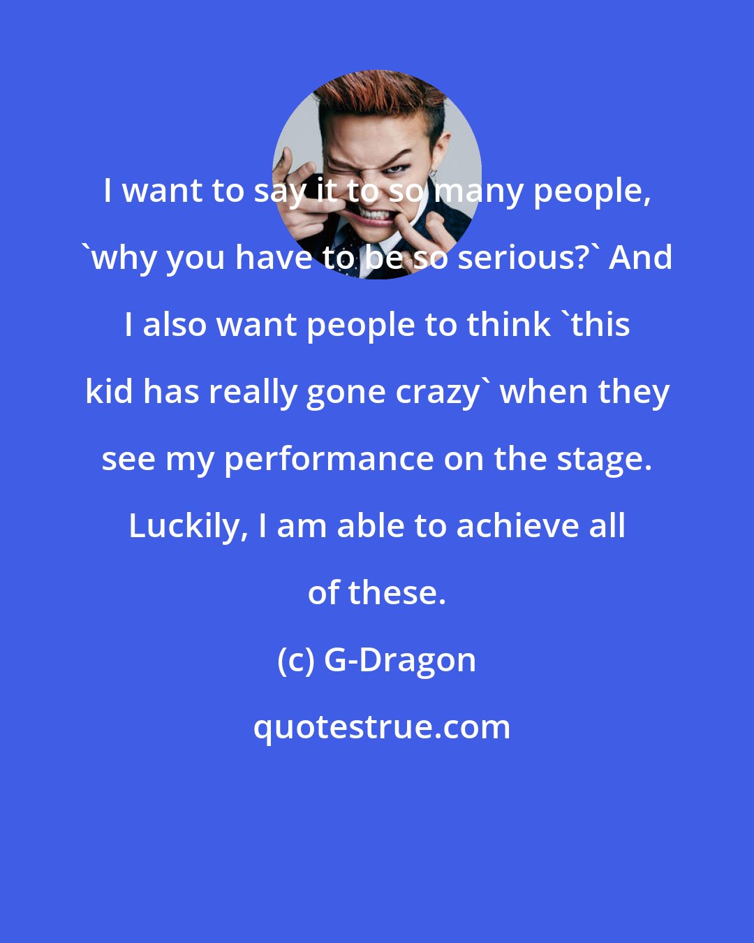 G-Dragon: I want to say it to so many people, 'why you have to be so serious?' And I also want people to think 'this kid has really gone crazy' when they see my performance on the stage. Luckily, I am able to achieve all of these.