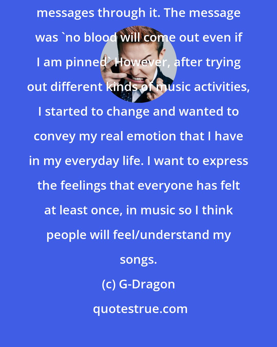 G-Dragon: When I was producing the first solo album, i just wanted to convey some messages through it. The message was 'no blood will come out even if I am pinned' However, after trying out different kinds of music activities, I started to change and wanted to convey my real emotion that I have in my everyday life. I want to express the feelings that everyone has felt at least once, in music so I think people will feel/understand my songs.