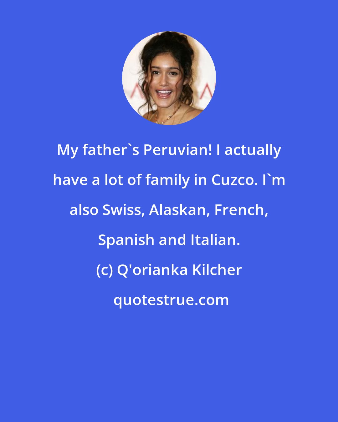 Q'orianka Kilcher: My father's Peruvian! I actually have a lot of family in Cuzco. I'm also Swiss, Alaskan, French, Spanish and Italian.