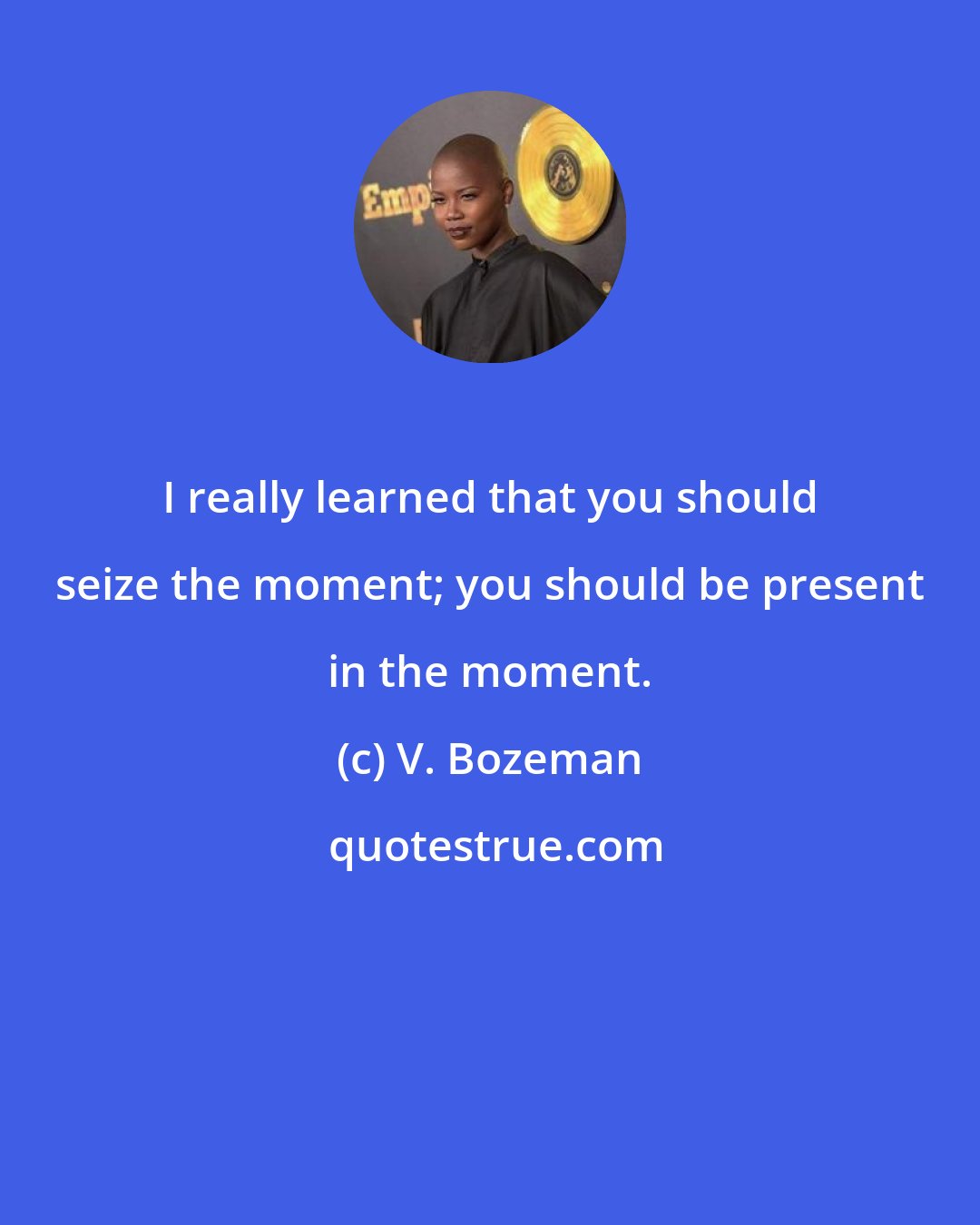 V. Bozeman: I really learned that you should seize the moment; you should be present in the moment.