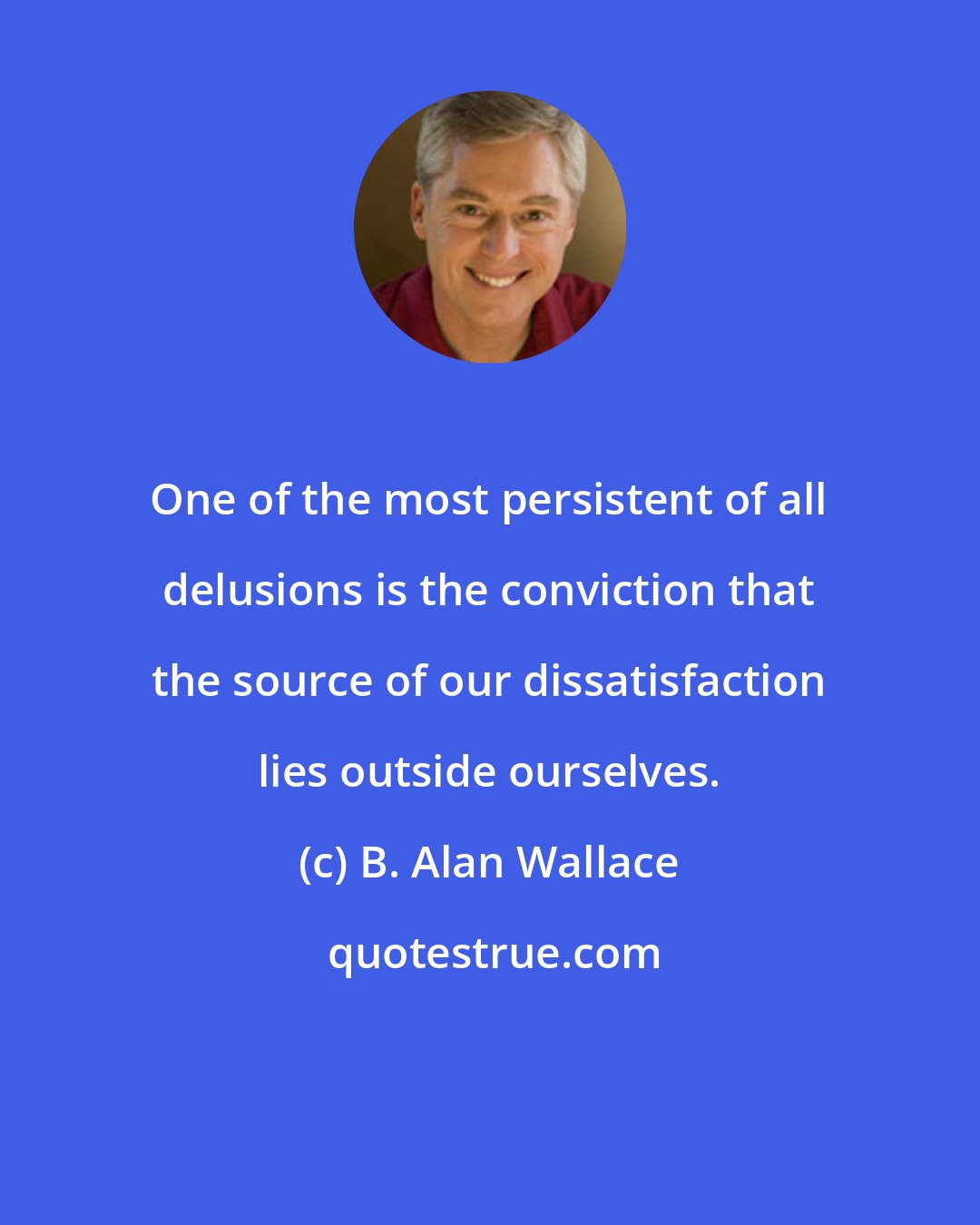 B. Alan Wallace: One of the most persistent of all delusions is the conviction that the source of our dissatisfaction lies outside ourselves.