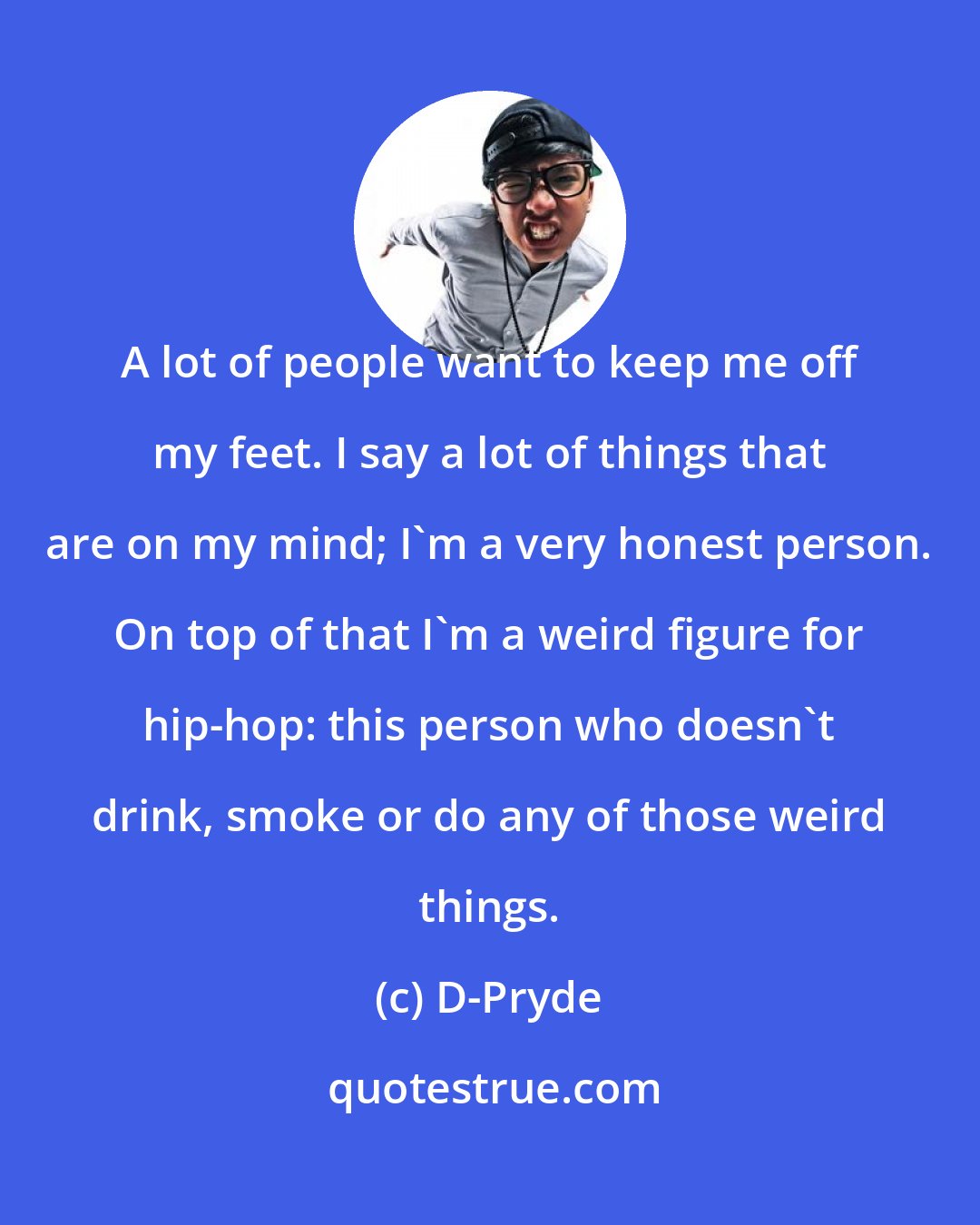 D-Pryde: A lot of people want to keep me off my feet. I say a lot of things that are on my mind; I'm a very honest person. On top of that I'm a weird figure for hip-hop: this person who doesn't drink, smoke or do any of those weird things.