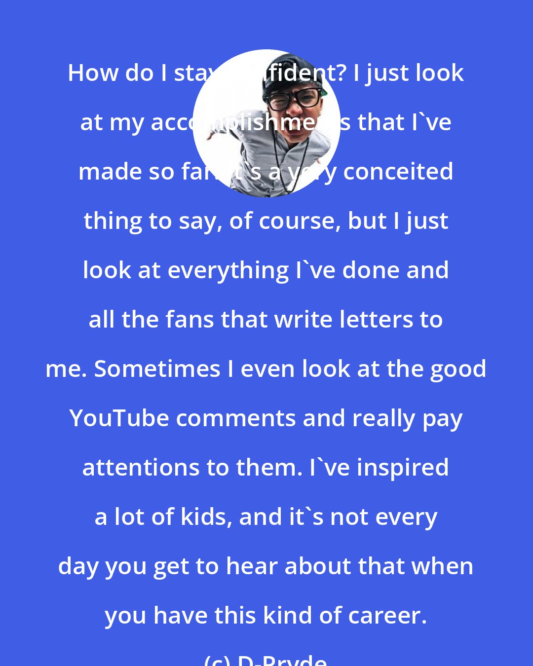 D-Pryde: How do I stay confident? I just look at my accomplishments that I've made so far. It's a very conceited thing to say, of course, but I just look at everything I've done and all the fans that write letters to me. Sometimes I even look at the good YouTube comments and really pay attentions to them. I've inspired a lot of kids, and it's not every day you get to hear about that when you have this kind of career.