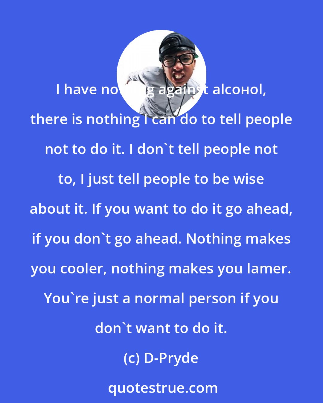 D-Pryde: I have nothing against alсoнol, there is nothing I can do to tell people not to do it. I don't tell people not to, I just tell people to be wise about it. If you want to do it go ahead, if you don't go ahead. Nothing makes you cooler, nothing makes you lamer. You're just a normal person if you don't want to do it.