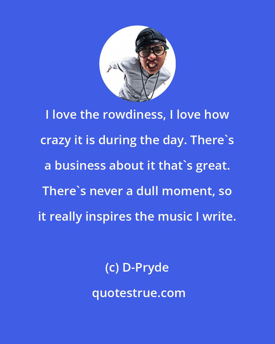 D-Pryde: I love the rowdiness, I love how crazy it is during the day. There's a business about it that's great. There's never a dull moment, so it really inspires the music I write.