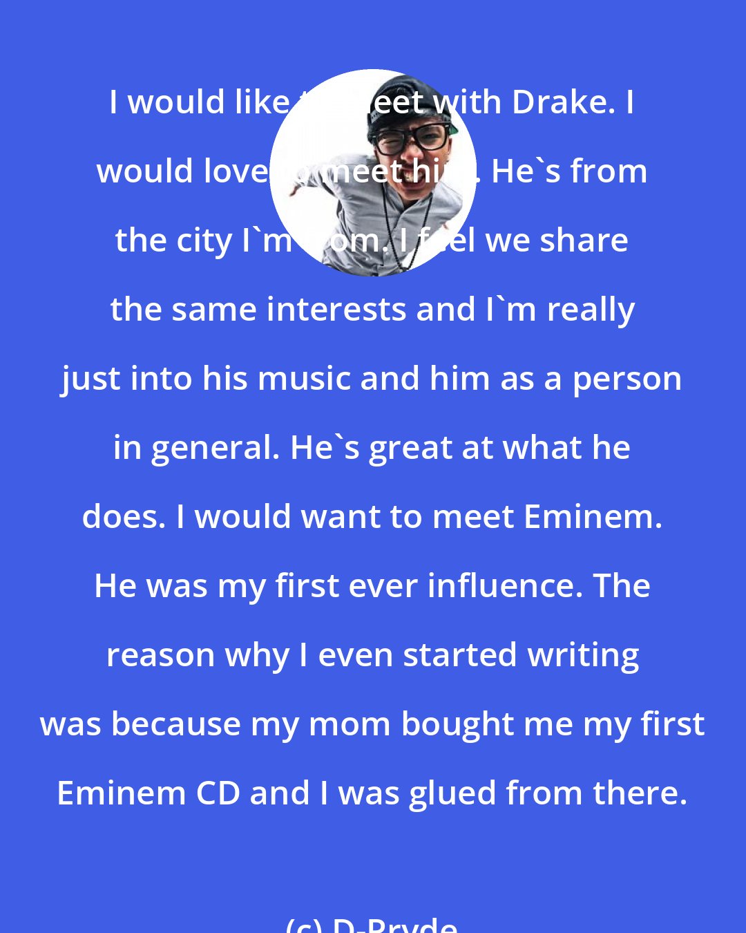 D-Pryde: I would like to meet with Drake. I would love to meet him. He's from the city I'm from. I feel we share the same interests and I'm really just into his music and him as a person in general. He's great at what he does. I would want to meet Eminem. He was my first ever influence. The reason why I even started writing was because my mom bought me my first Eminem CD and I was glued from there.