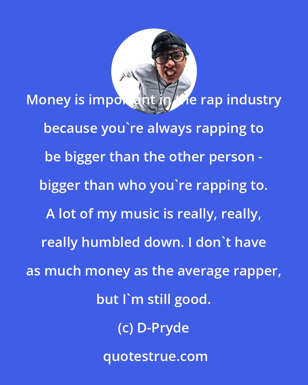 D-Pryde: Money is important in the rap industry because you're always rapping to be bigger than the other person - bigger than who you're rapping to. A lot of my music is really, really, really humbled down. I don't have as much money as the average rapper, but I'm still good.