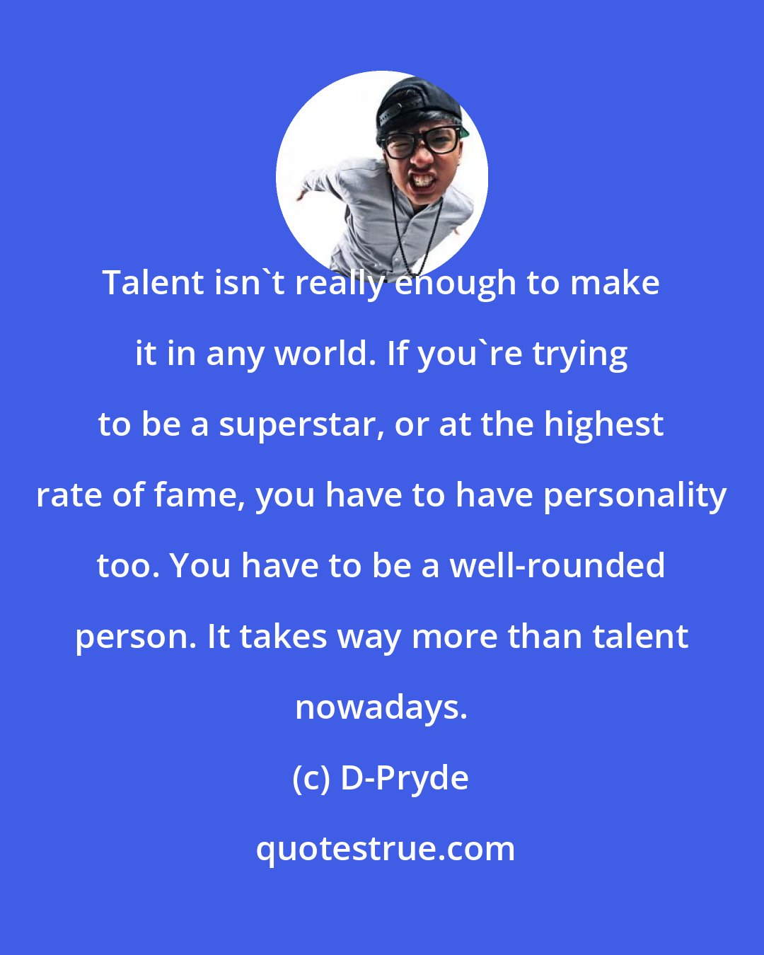 D-Pryde: Talent isn't really enough to make it in any world. If you're trying to be a superstar, or at the highest rate of fame, you have to have personality too. You have to be a well-rounded person. It takes way more than talent nowadays.