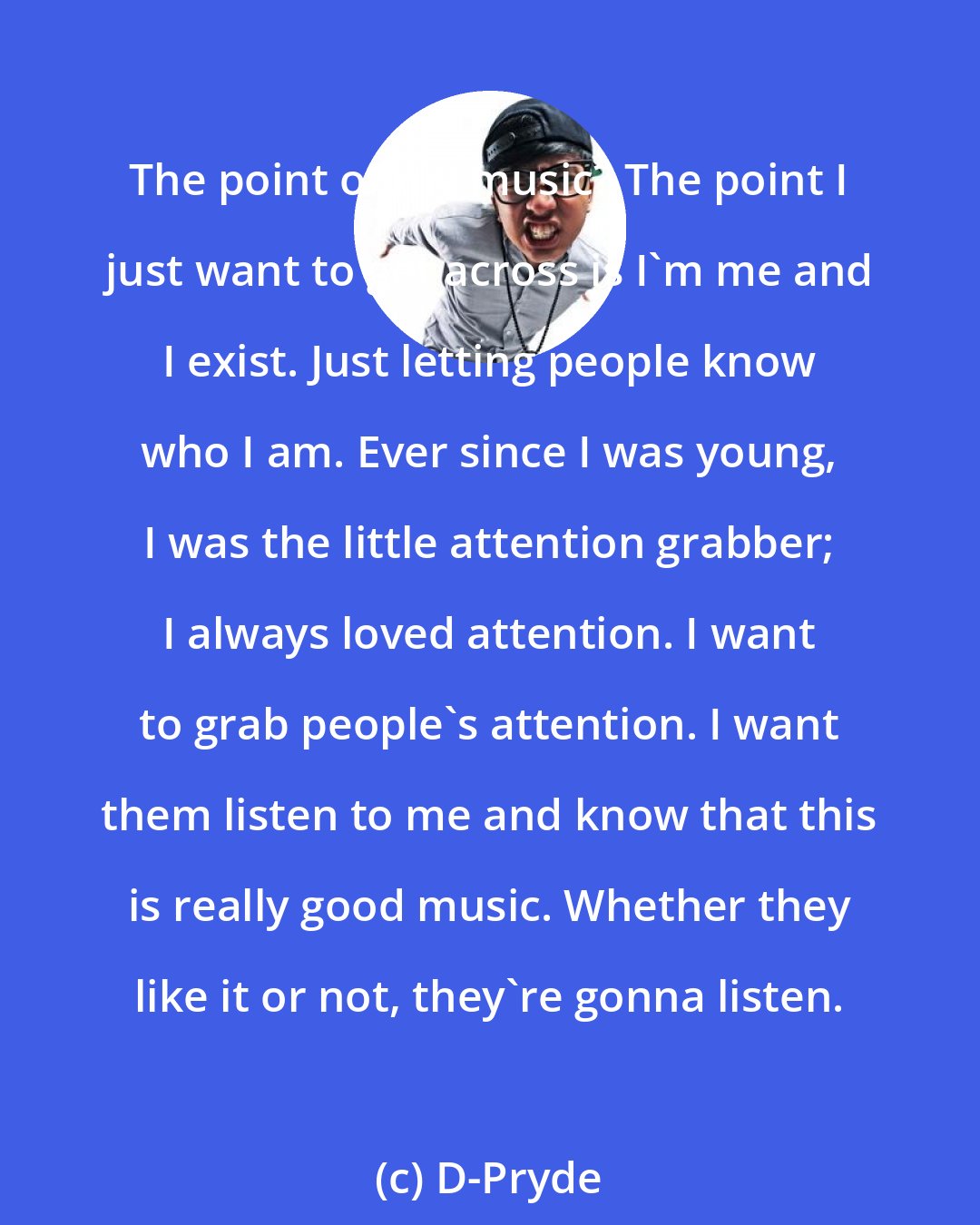 D-Pryde: The point of my music? The point I just want to get across is I'm me and I exist. Just letting people know who I am. Ever since I was young, I was the little attention grabber; I always loved attention. I want to grab people's attention. I want them listen to me and know that this is really good music. Whether they like it or not, they're gonna listen.