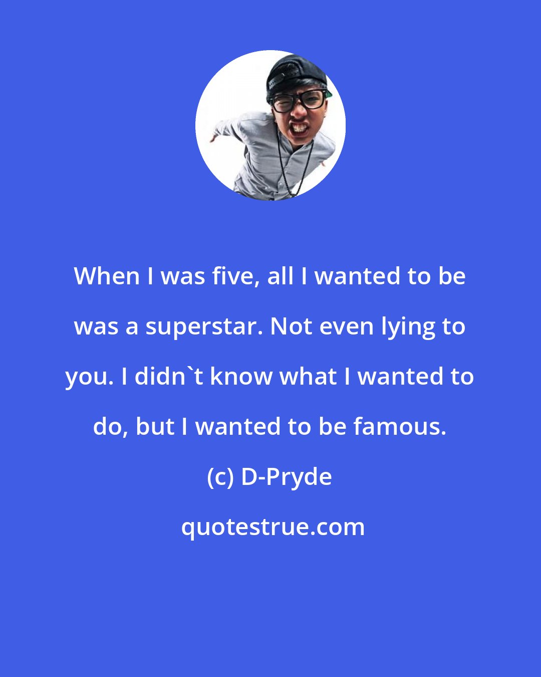 D-Pryde: When I was five, all I wanted to be was a superstar. Not even lying to you. I didn't know what I wanted to do, but I wanted to be famous.