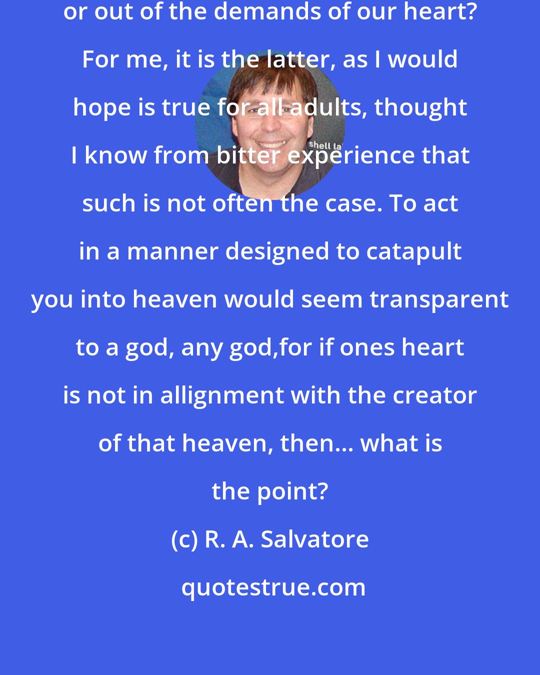 R. A. Salvatore: Do we behave out of fear of punishment, or out of the demands of our heart? For me, it is the latter, as I would hope is true for all adults, thought I know from bitter experience that such is not often the case. To act in a manner designed to catapult you into heaven would seem transparent to a god, any god,for if ones heart is not in allignment with the creator of that heaven, then... what is the point?