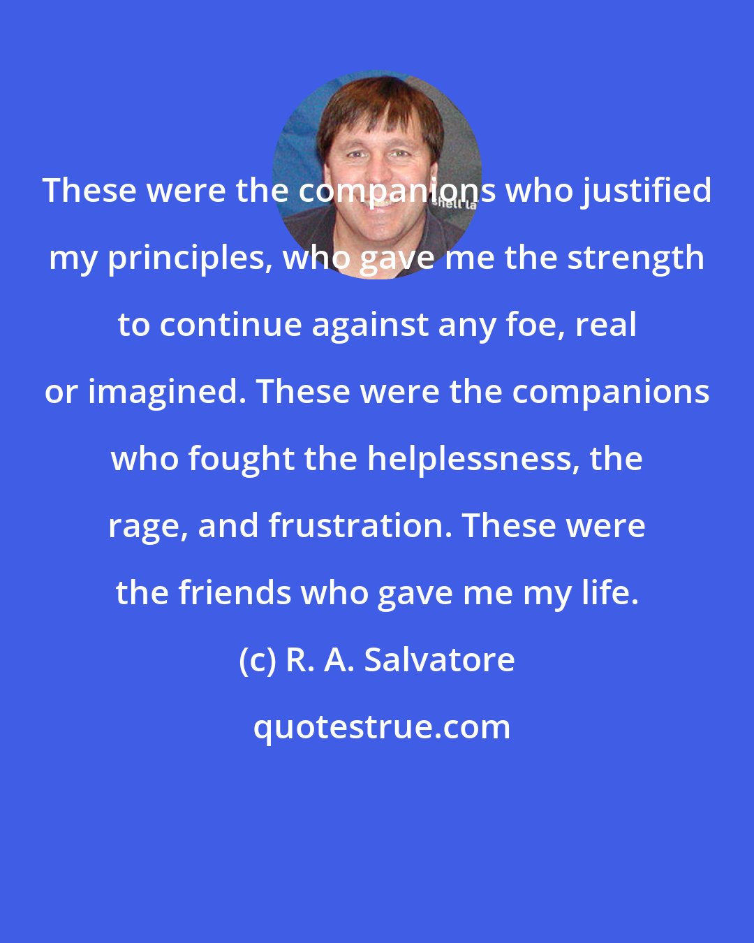 R. A. Salvatore: These were the companions who justified my principles, who gave me the strength to continue against any foe, real or imagined. These were the companions who fought the helplessness, the rage, and frustration. These were the friends who gave me my life.