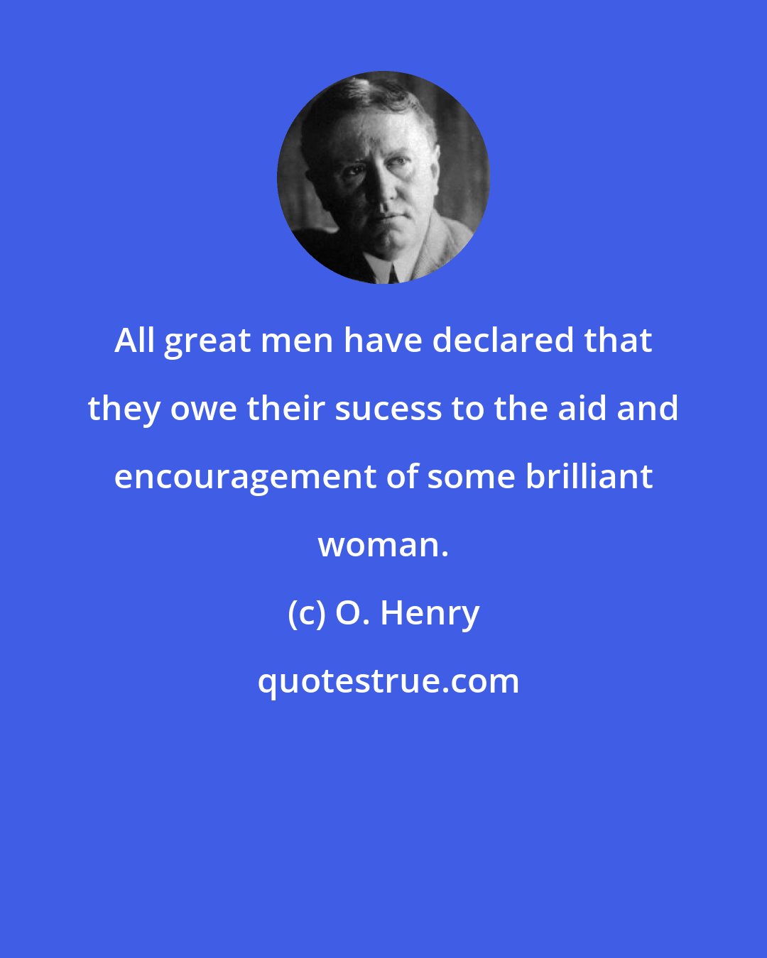 O. Henry: All great men have declared that they owe their sucess to the aid and encouragement of some brilliant woman.