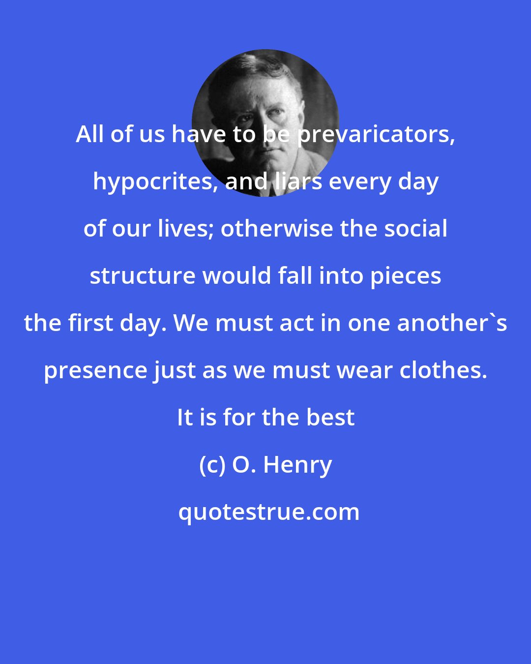 O. Henry: All of us have to be prevaricators, hypocrites, and liars every day of our lives; otherwise the social structure would fall into pieces the first day. We must act in one another's presence just as we must wear clothes. It is for the best