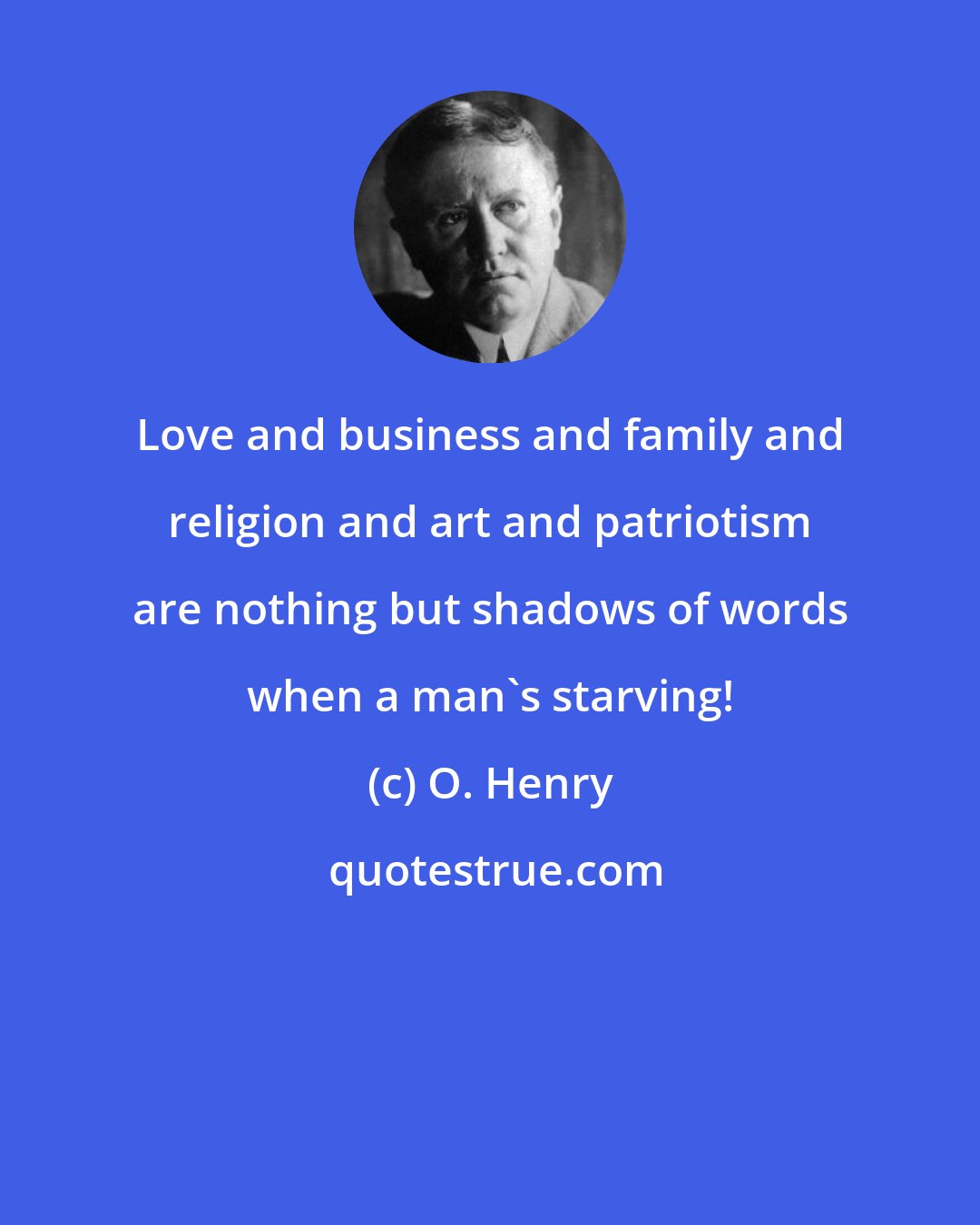 O. Henry: Love and business and family and religion and art and patriotism are nothing but shadows of words when a man's starving!