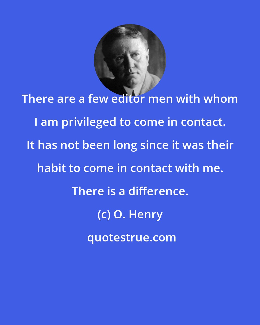 O. Henry: There are a few editor men with whom I am privileged to come in contact. It has not been long since it was their habit to come in contact with me. There is a difference.