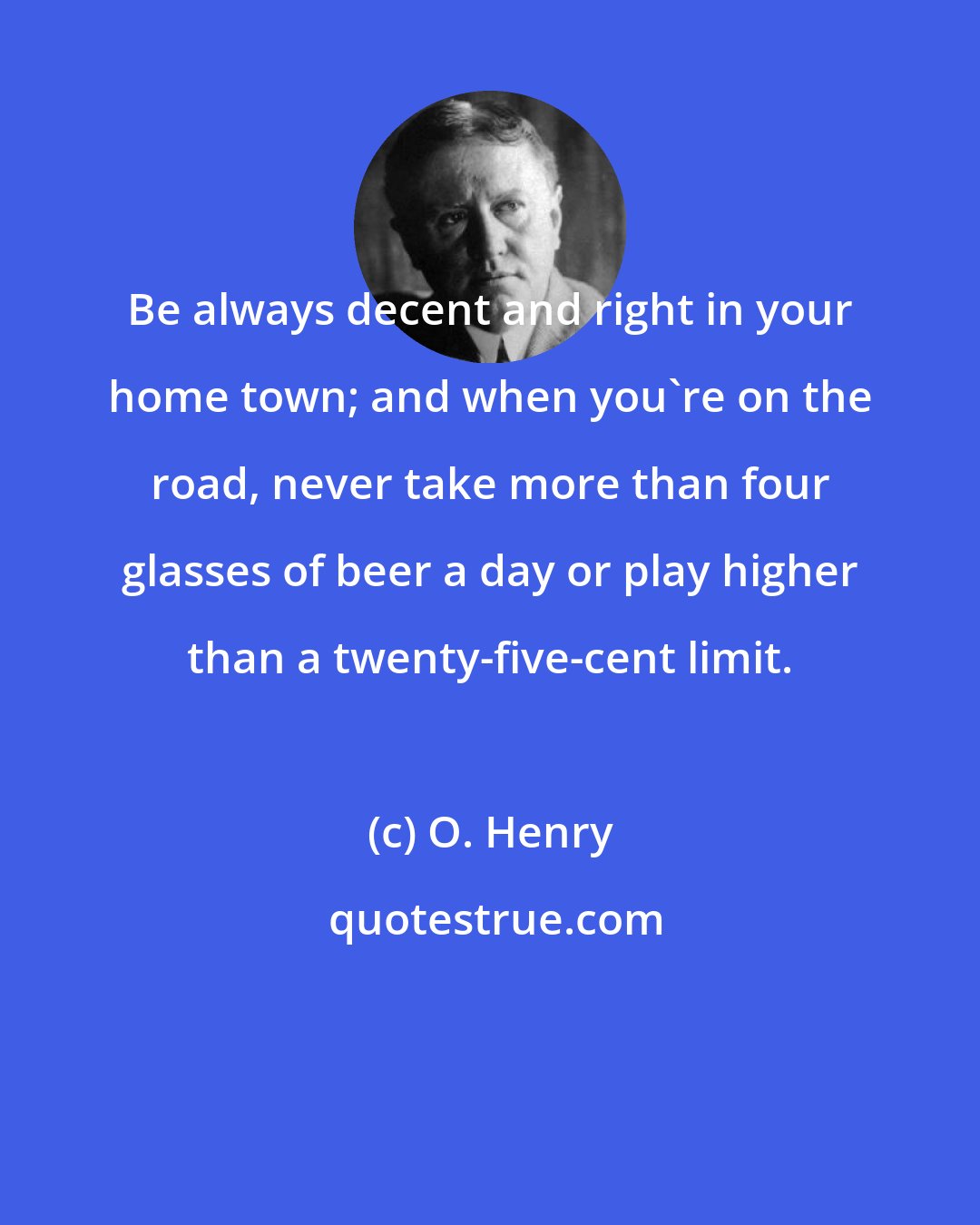 O. Henry: Be always decent and right in your home town; and when you're on the road, never take more than four glasses of beer a day or play higher than a twenty-five-cent limit.