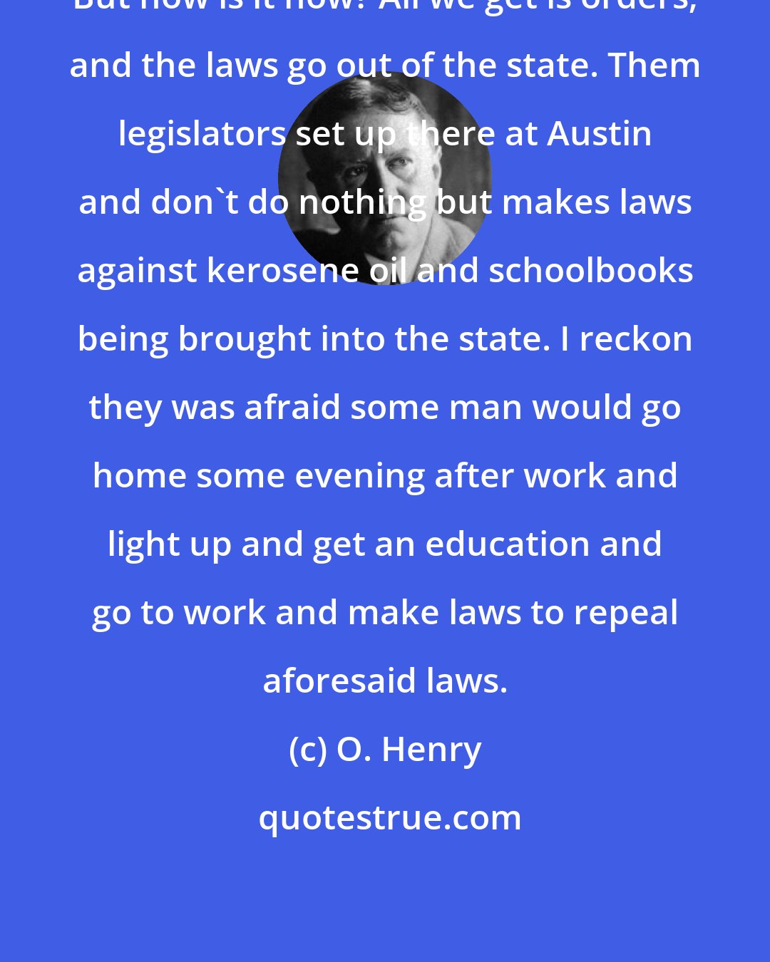 O. Henry: But how is it now? All we get is orders; and the laws go out of the state. Them legislators set up there at Austin and don't do nothing but makes laws against kerosene oil and schoolbooks being brought into the state. I reckon they was afraid some man would go home some evening after work and light up and get an education and go to work and make laws to repeal aforesaid laws.