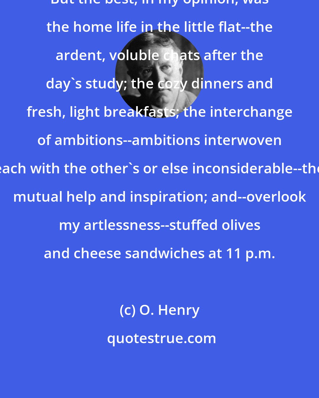 O. Henry: But the best, in my opinion, was the home life in the little flat--the ardent, voluble chats after the day's study; the cozy dinners and fresh, light breakfasts; the interchange of ambitions--ambitions interwoven each with the other's or else inconsiderable--the mutual help and inspiration; and--overlook my artlessness--stuffed olives and cheese sandwiches at 11 p.m.