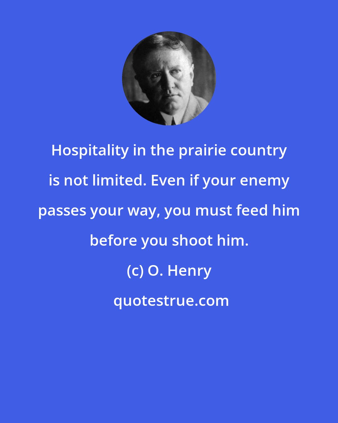 O. Henry: Hospitality in the prairie country is not limited. Even if your enemy passes your way, you must feed him before you shoot him.