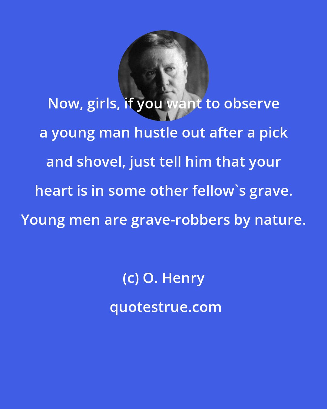O. Henry: Now, girls, if you want to observe a young man hustle out after a pick and shovel, just tell him that your heart is in some other fellow's grave. Young men are grave-robbers by nature.