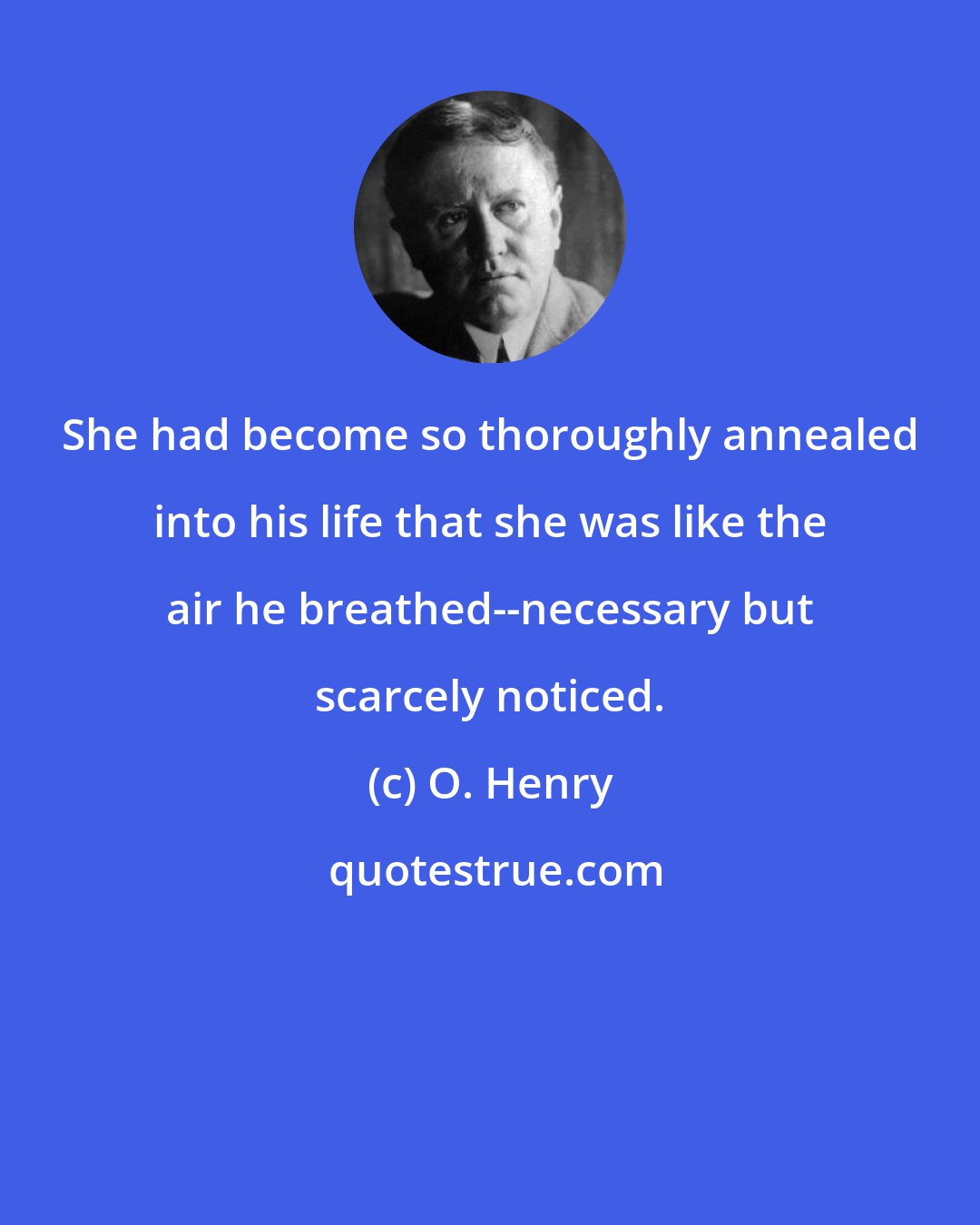 O. Henry: She had become so thoroughly annealed into his life that she was like the air he breathed--necessary but scarcely noticed.