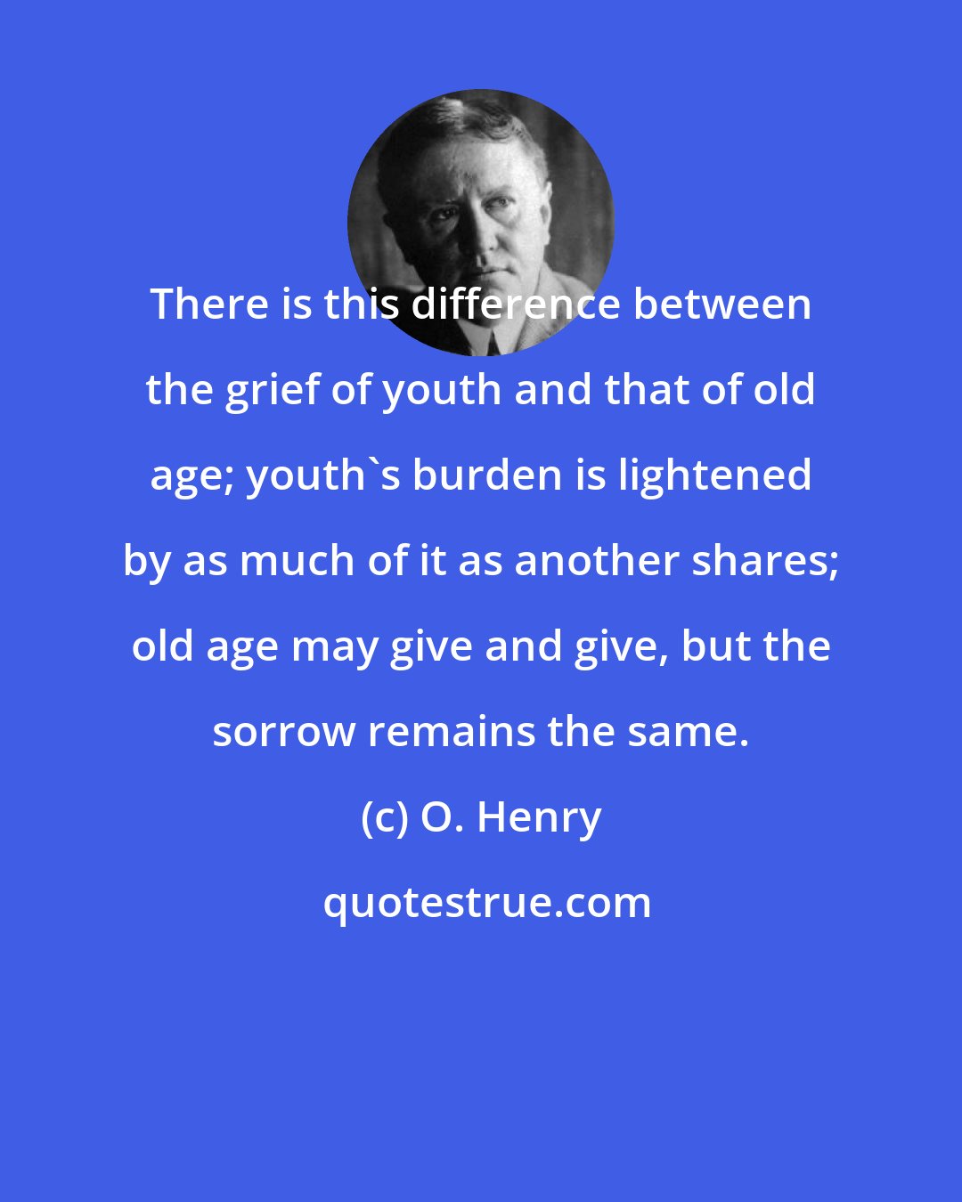 O. Henry: There is this difference between the grief of youth and that of old age; youth's burden is lightened by as much of it as another shares; old age may give and give, but the sorrow remains the same.