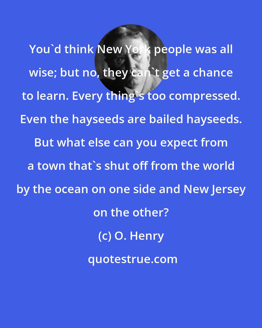 O. Henry: You'd think New York people was all wise; but no, they can't get a chance to learn. Every thing's too compressed. Even the hayseeds are bailed hayseeds. But what else can you expect from a town that's shut off from the world by the ocean on one side and New Jersey on the other?