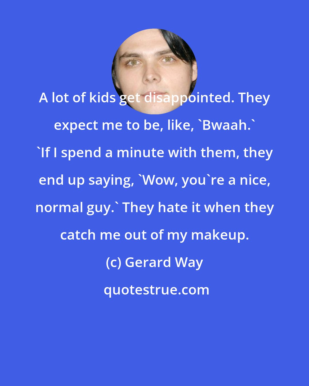 Gerard Way: A lot of kids get disappointed. They expect me to be, like, 'Bwaah.' 'If I spend a minute with them, they end up saying, 'Wow, you're a nice, normal guy.' They hate it when they catch me out of my makeup.