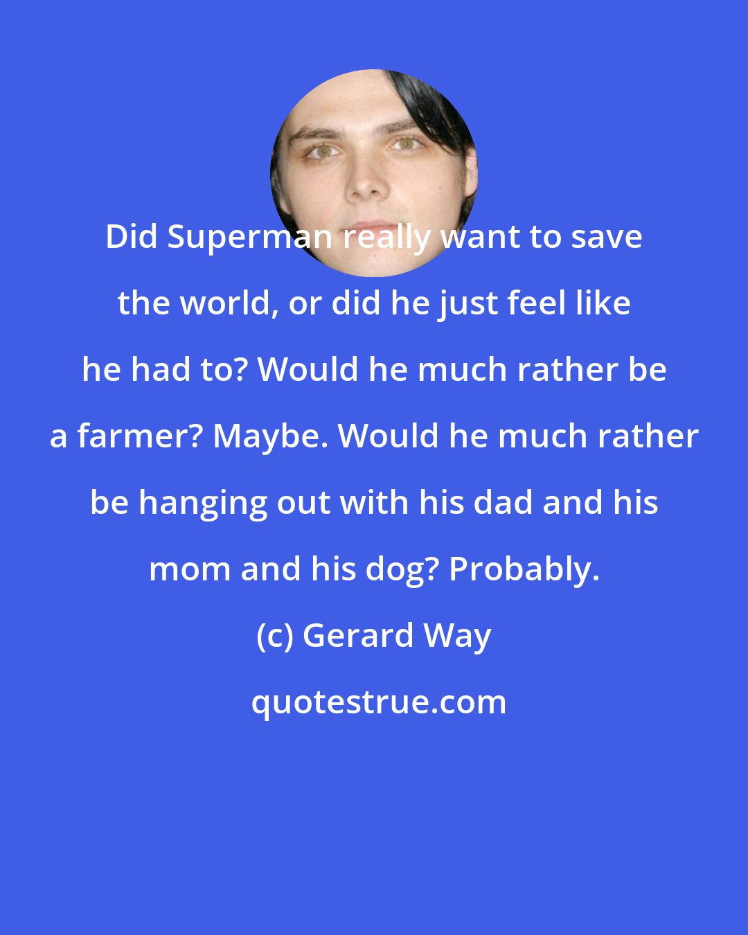 Gerard Way: Did Superman really want to save the world, or did he just feel like he had to? Would he much rather be a farmer? Maybe. Would he much rather be hanging out with his dad and his mom and his dog? Probably.