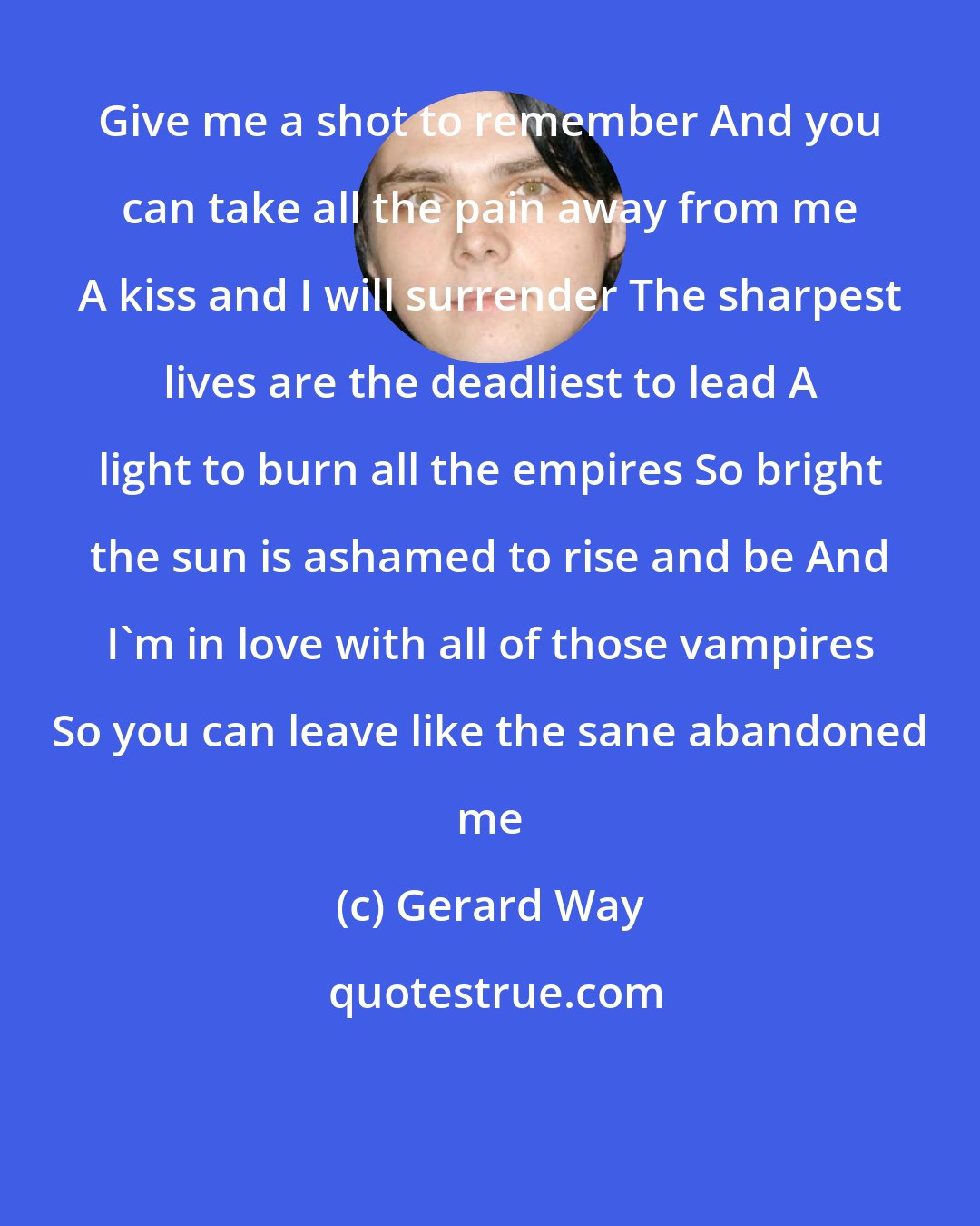 Gerard Way: Give me a shot to remember And you can take all the pain away from me A kiss and I will surrender The sharpest lives are the deadliest to lead A light to burn all the empires So bright the sun is ashamed to rise and be And I'm in love with all of those vampires So you can leave like the sane abandoned me