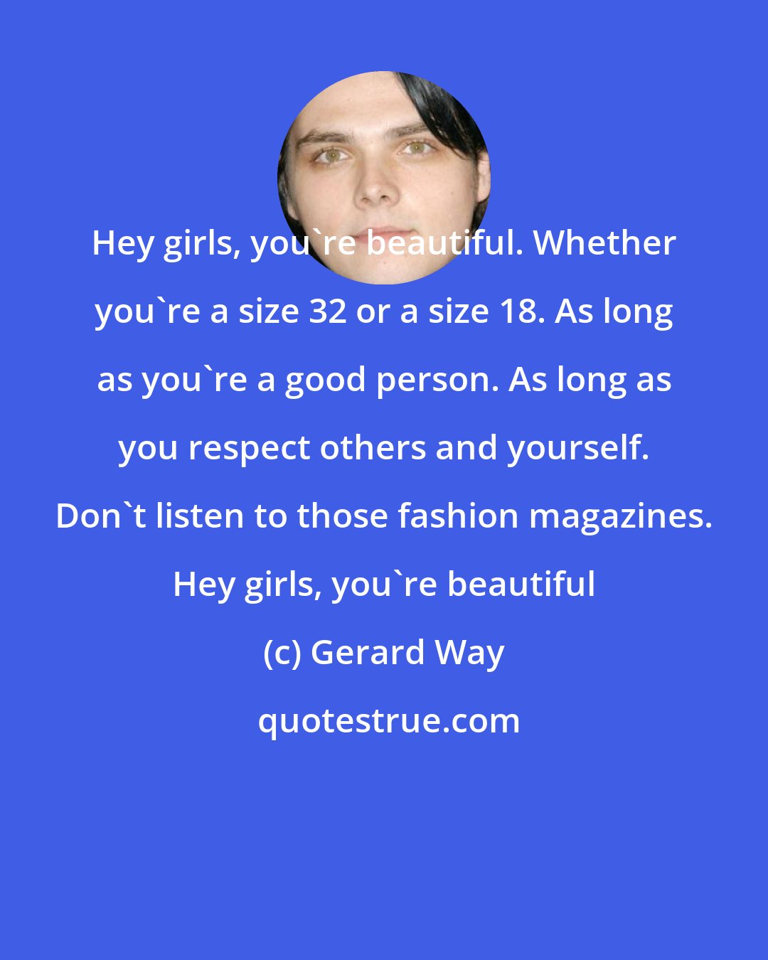 Gerard Way: Hey girls, you're beautiful. Whether you're a size 32 or a size 18. As long as you're a good person. As long as you respect others and yourself. Don't listen to those fashion magazines. Hey girls, you're beautiful