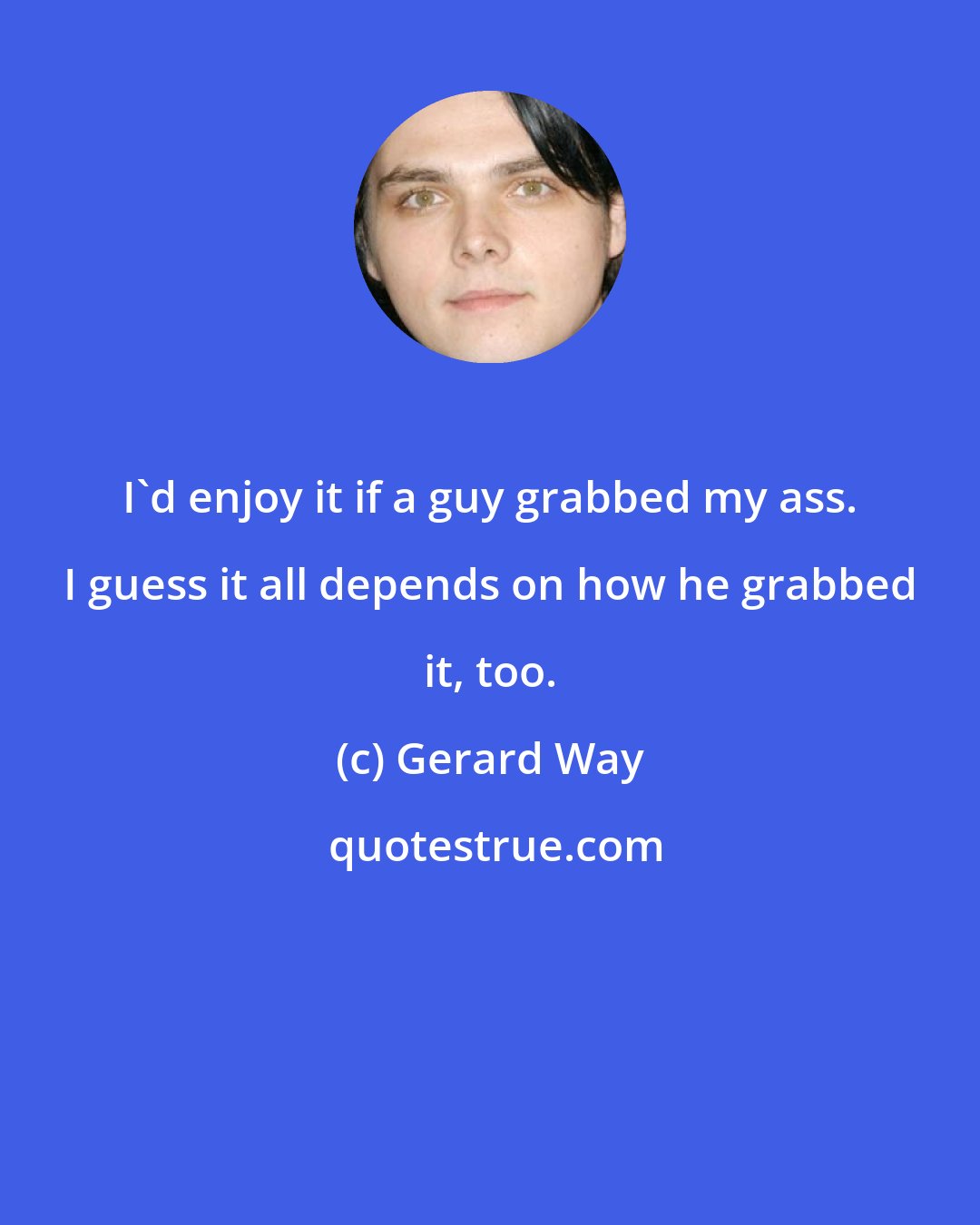 Gerard Way: I'd enjoy it if a guy grabbed my ass. I guess it all depends on how he grabbed it, too.