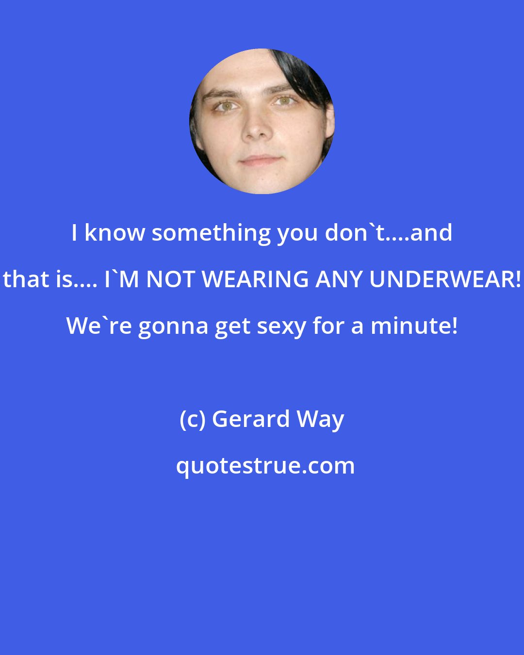 Gerard Way: I know something you don't....and that is.... I'M NOT WEARING ANY UNDERWEAR! We're gonna get sexy for a minute!