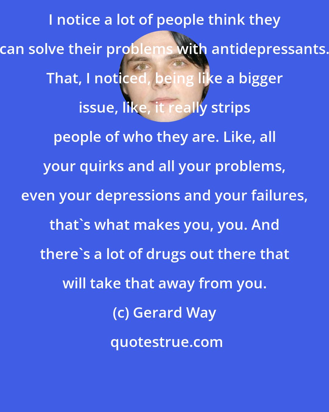 Gerard Way: I notice a lot of people think they can solve their problems with antidepressants. That, I noticed, being like a bigger issue, like, it really strips people of who they are. Like, all your quirks and all your problems, even your depressions and your failures, that's what makes you, you. And there's a lot of drugs out there that will take that away from you.