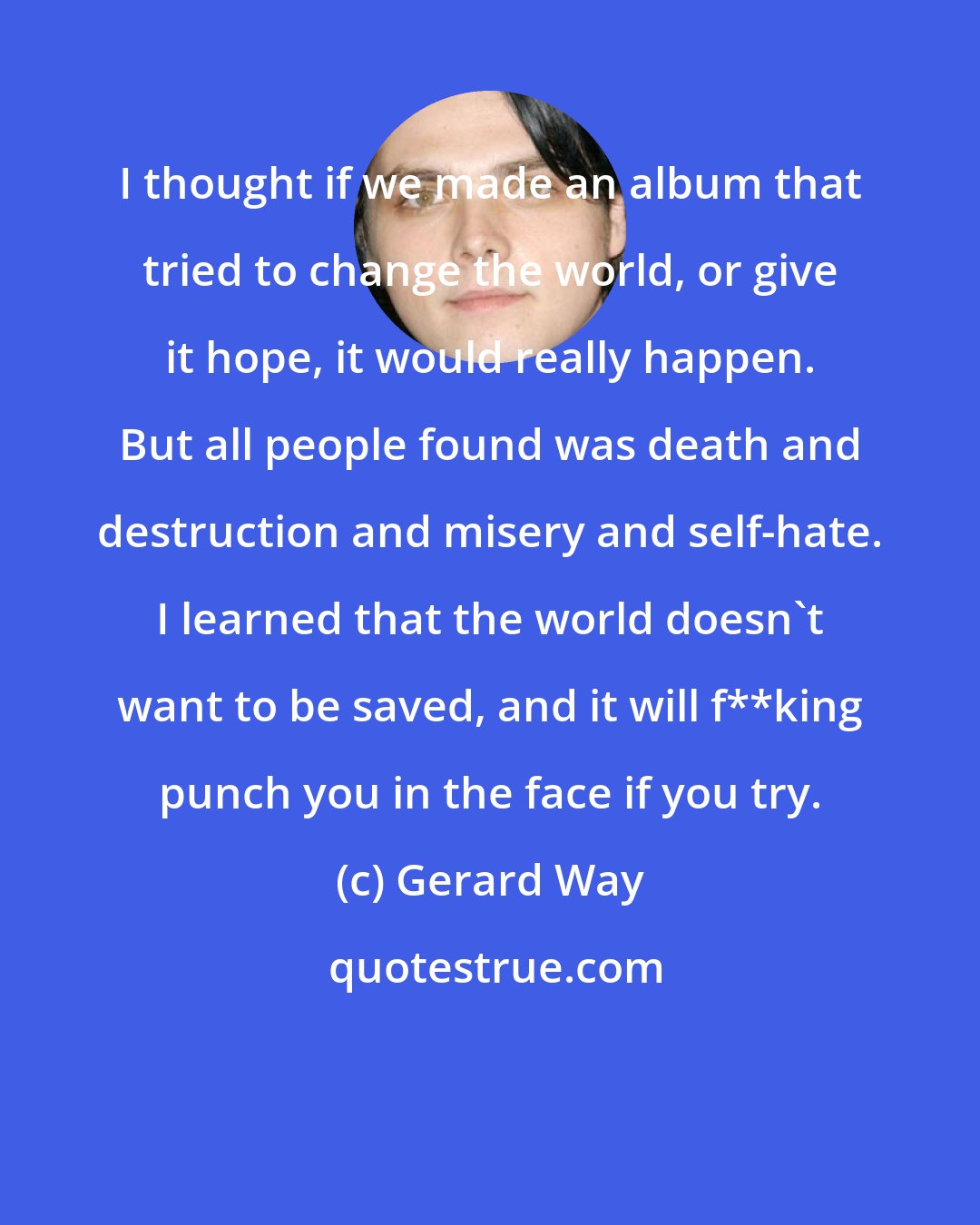 Gerard Way: I thought if we made an album that tried to change the world, or give it hope, it would really happen. But all people found was death and destruction and misery and self-hate. I learned that the world doesn't want to be saved, and it will f**king punch you in the face if you try.