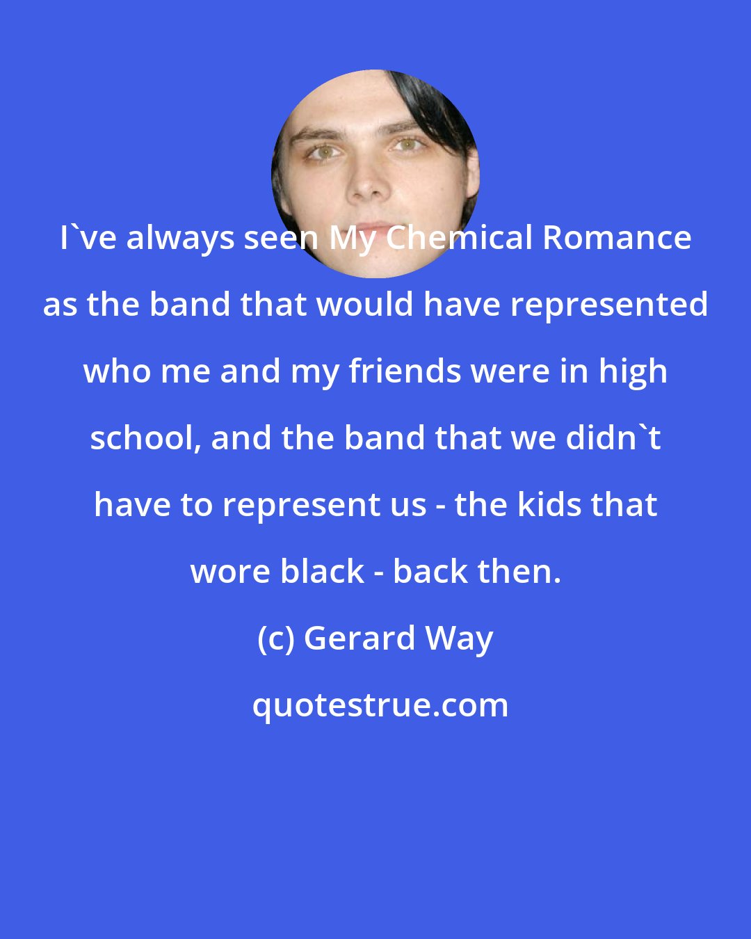 Gerard Way: I've always seen My Chemical Romance as the band that would have represented who me and my friends were in high school, and the band that we didn't have to represent us - the kids that wore black - back then.