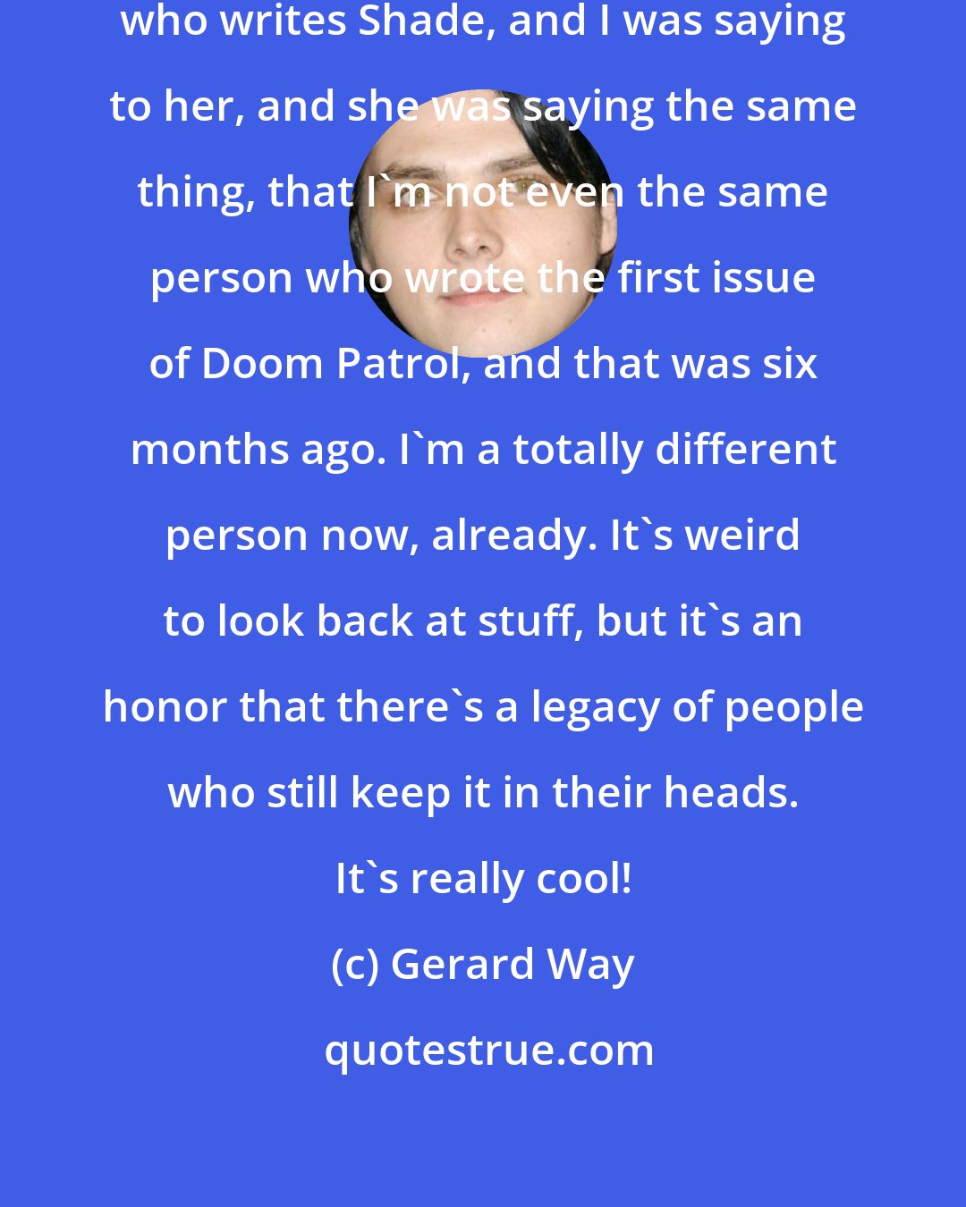 Gerard Way: I was talking to Cecil [Castellucci], who writes Shade, and I was saying to her, and she was saying the same thing, that I'm not even the same person who wrote the first issue of Doom Patrol, and that was six months ago. I'm a totally different person now, already. It's weird to look back at stuff, but it's an honor that there's a legacy of people who still keep it in their heads. It's really cool!