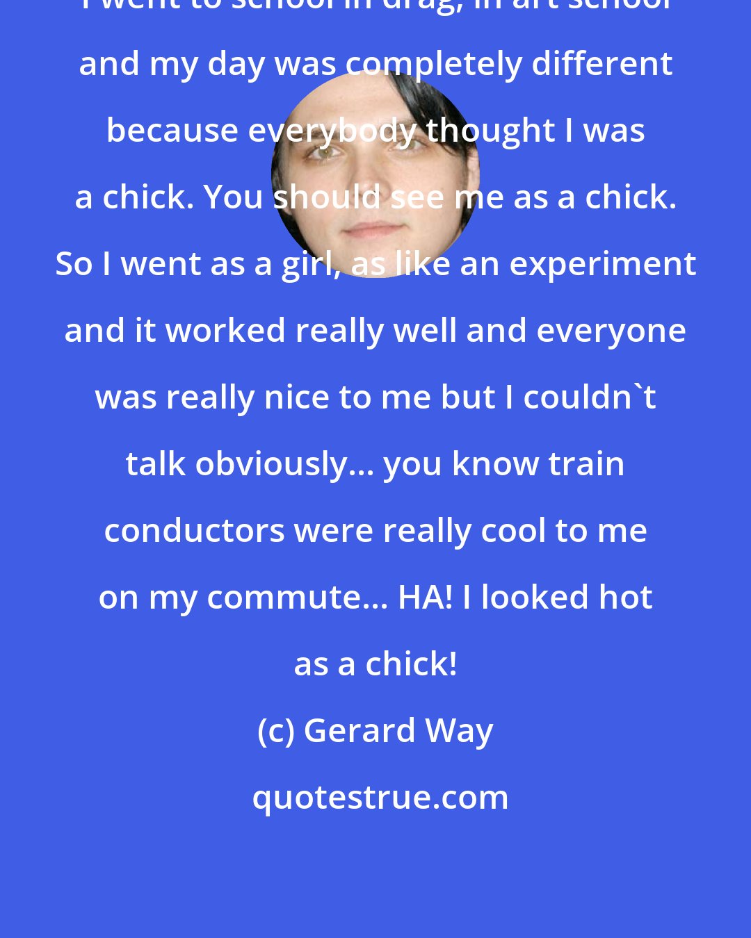 Gerard Way: I went to school in drag, in art school and my day was completely different because everybody thought I was a chick. You should see me as a chick. So I went as a girl, as like an experiment and it worked really well and everyone was really nice to me but I couldn't talk obviously... you know train conductors were really cool to me on my commute... HA! I looked hot as a chick!