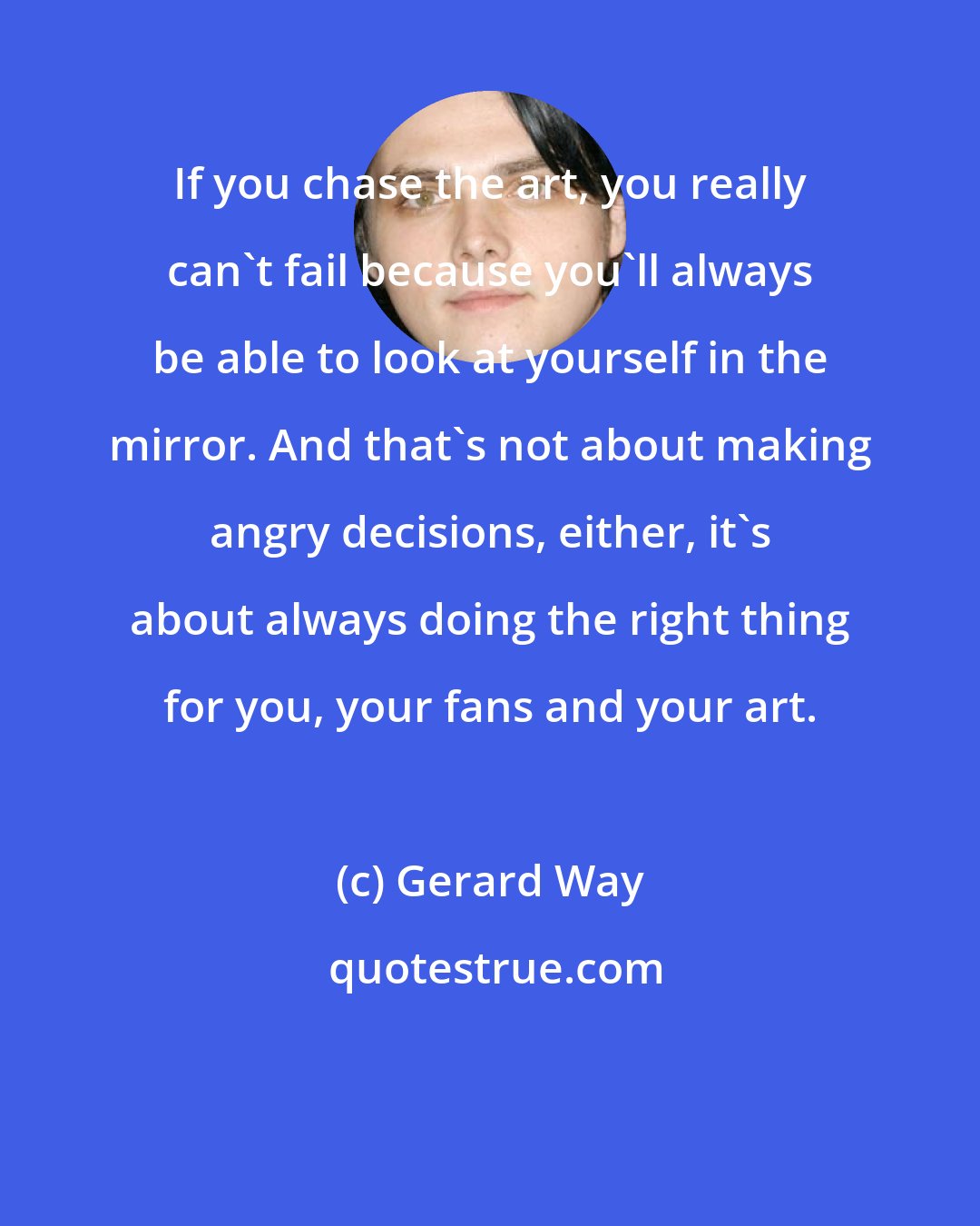 Gerard Way: If you chase the art, you really can't fail because you'll always be able to look at yourself in the mirror. And that's not about making angry decisions, either, it's about always doing the right thing for you, your fans and your art.