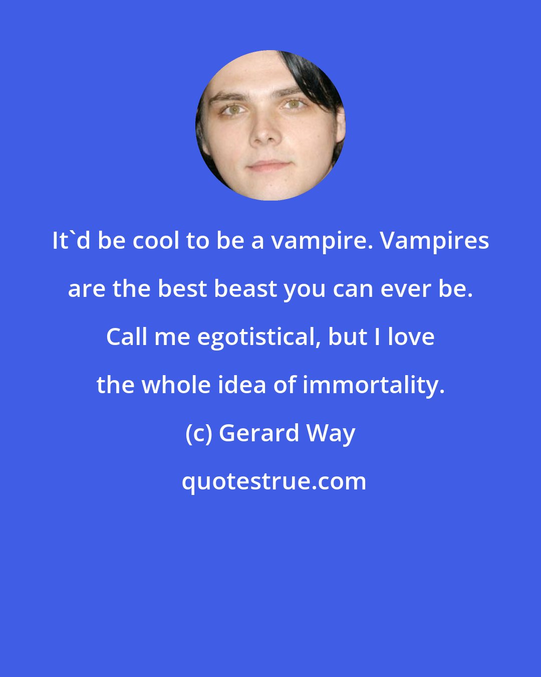 Gerard Way: It'd be cool to be a vampire. Vampires are the best beast you can ever be. Call me egotistical, but I love the whole idea of immortality.