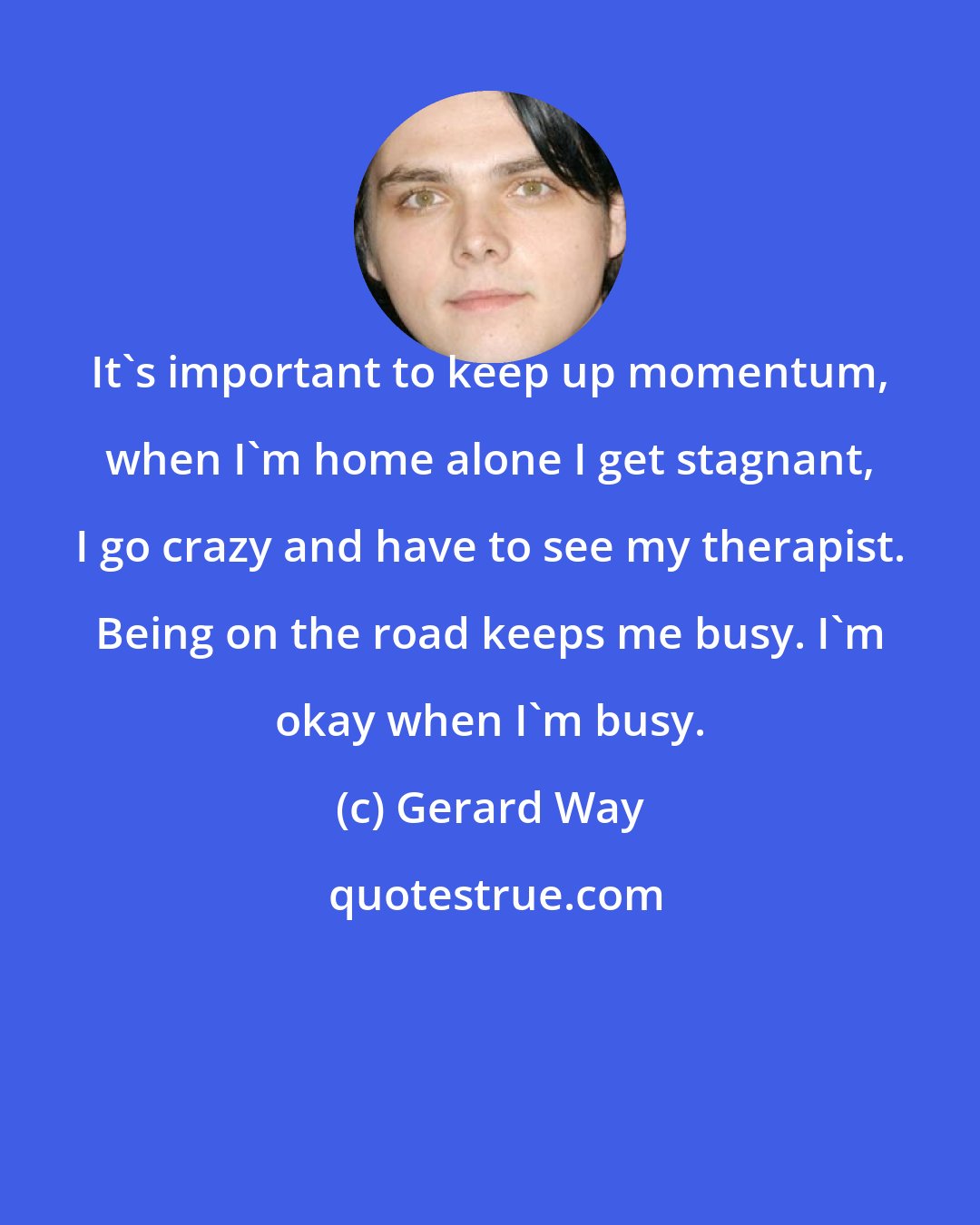 Gerard Way: It's important to keep up momentum, when I'm home alone I get stagnant, I go crazy and have to see my therapist. Being on the road keeps me busy. I'm okay when I'm busy.