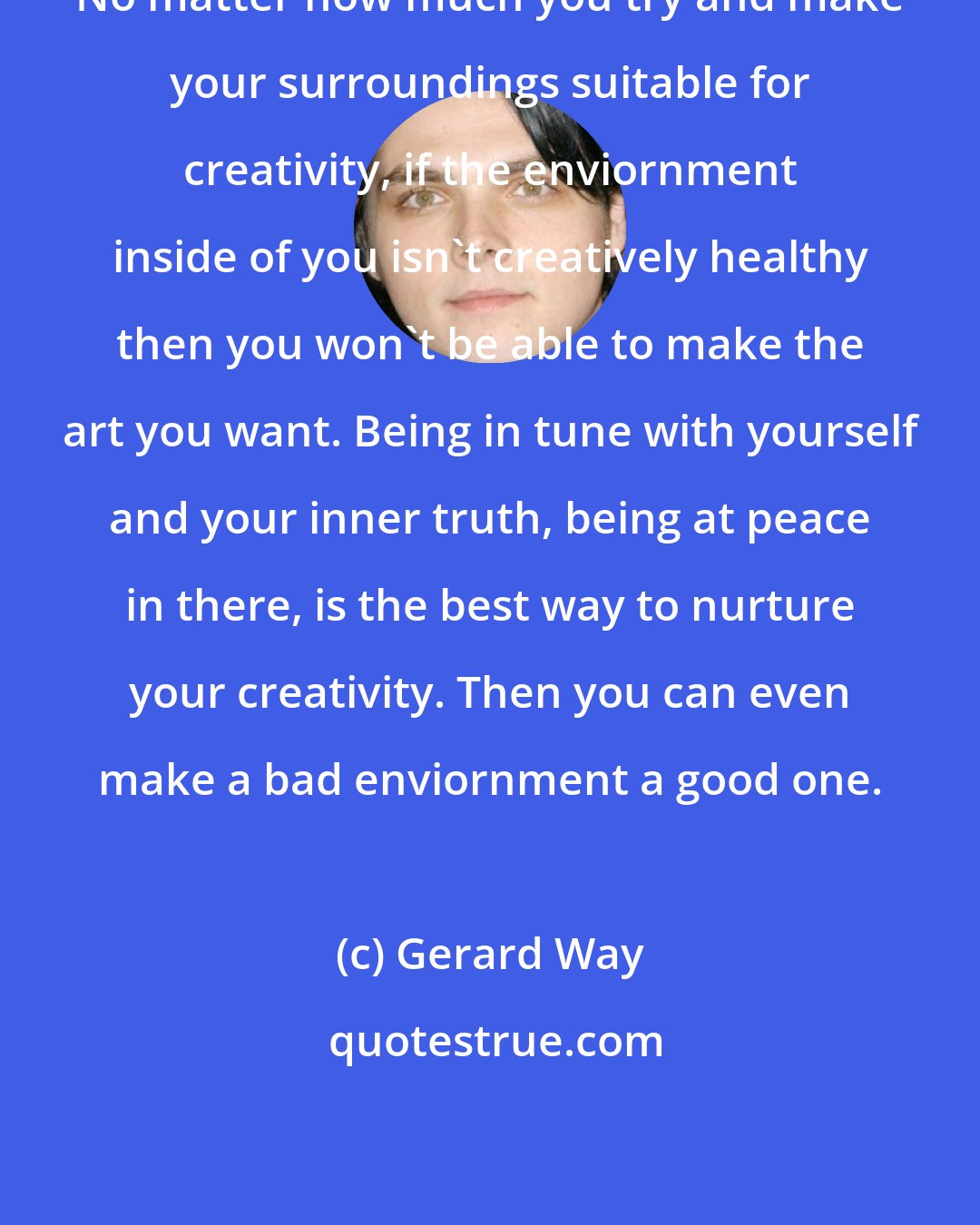 Gerard Way: No matter how much you try and make your surroundings suitable for creativity, if the enviornment inside of you isn't creatively healthy then you won't be able to make the art you want. Being in tune with yourself and your inner truth, being at peace in there, is the best way to nurture your creativity. Then you can even make a bad enviornment a good one.