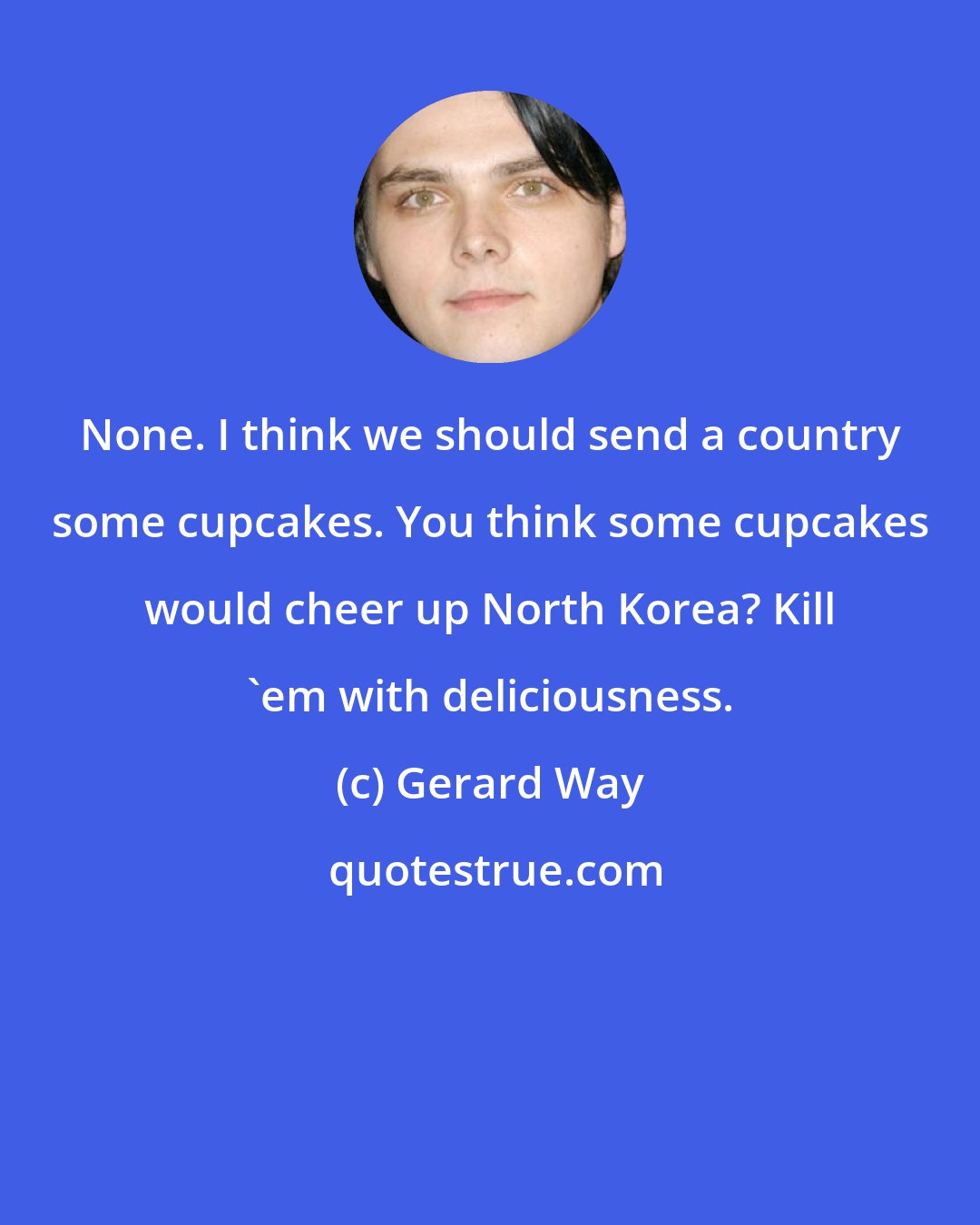 Gerard Way: None. I think we should send a country some cupcakes. You think some cupcakes would cheer up North Korea? Kill 'em with deliciousness.