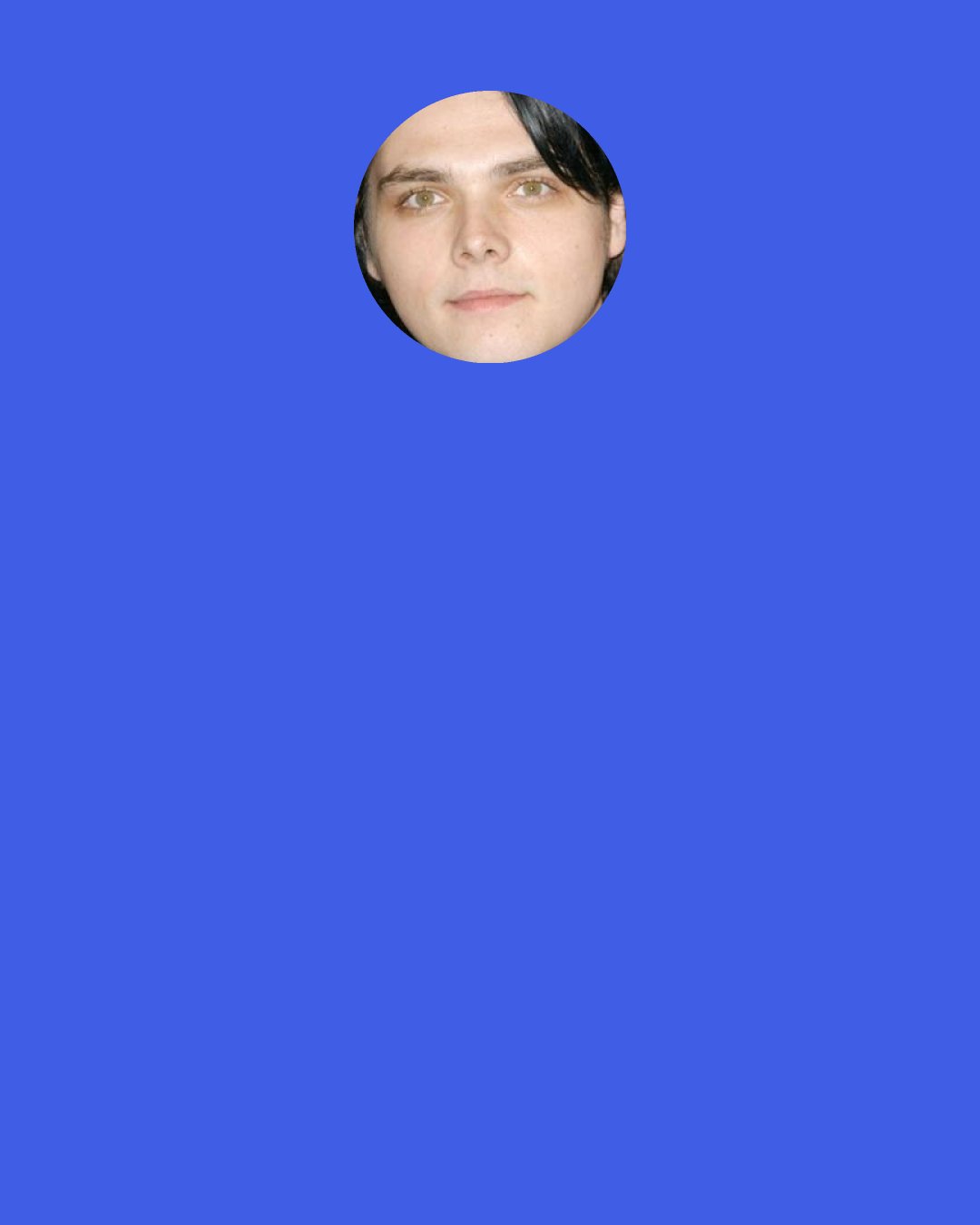 Gerard Way: Oh, and I heard a rumor that I died in a car accident. I didn’t.