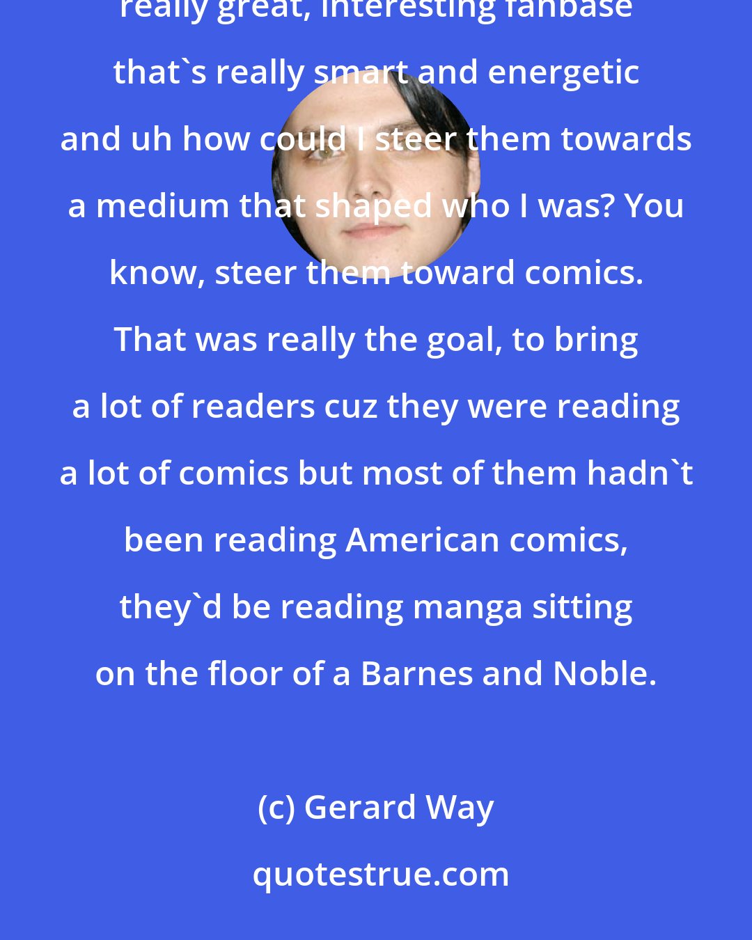 Gerard Way: Since I started as a comic person then became a musician to me it was interesting because I have this really great, interesting fanbase that's really smart and energetic and uh how could I steer them towards a medium that shaped who I was? You know, steer them toward comics. That was really the goal, to bring a lot of readers cuz they were reading a lot of comics but most of them hadn't been reading American comics, they'd be reading manga sitting on the floor of a Barnes and Noble.