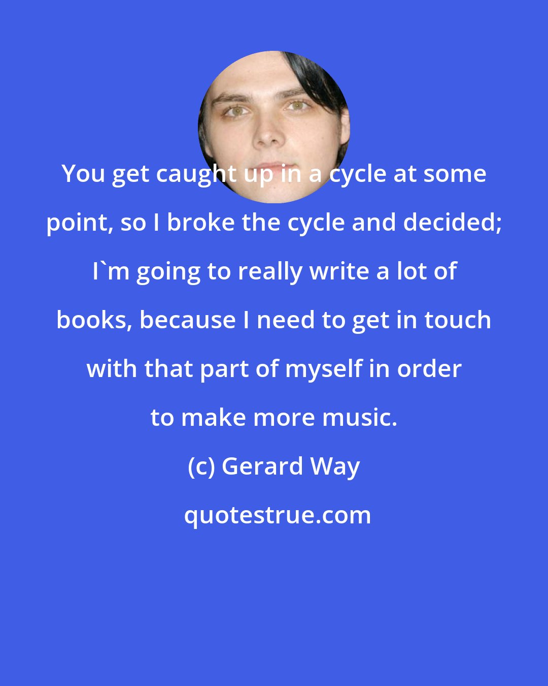 Gerard Way: You get caught up in a cycle at some point, so I broke the cycle and decided; I'm going to really write a lot of books, because I need to get in touch with that part of myself in order to make more music.